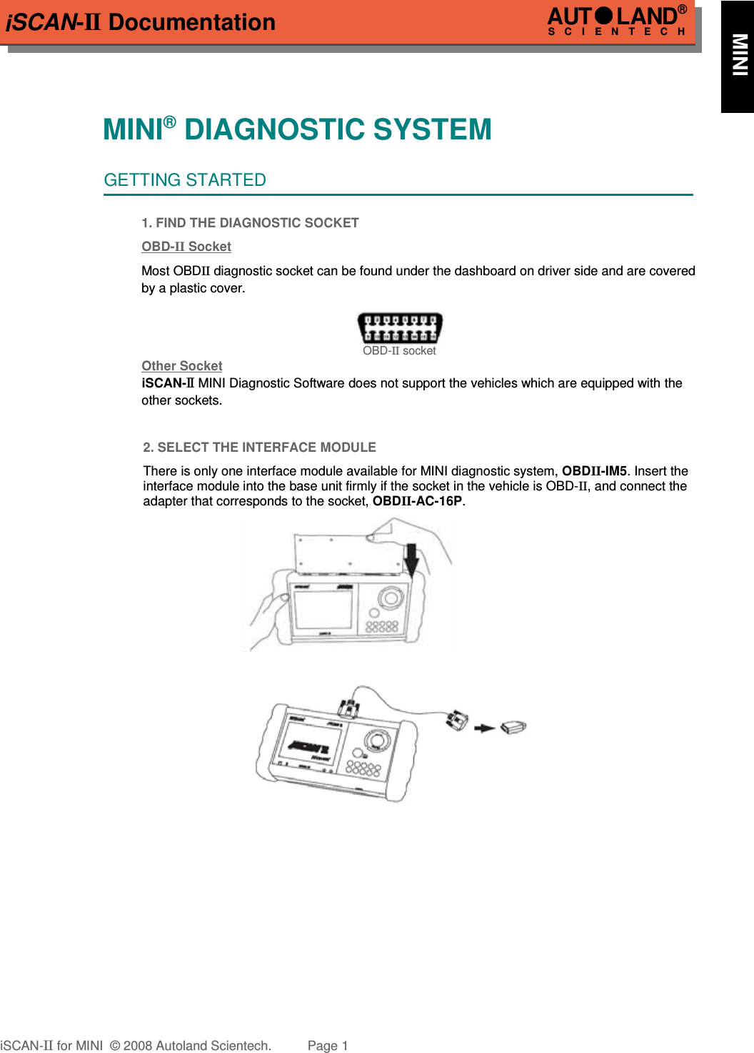 iSCAN-II DocumentationMINI® DIAGNOSTIC SYSTEMGETTING STARTED1. FIND THE DIAGNOSTIC SOCKETOBD-  II   Soc  ket  Most OBDII diagnostic socket can be found under the dashboard on driver side and are coveredby a plastic cover.  OBD-II socketOther Soc  ket  iSCAN-II  MINI Diagnostic Software does not support the vehicles which are equipped with the  other sockets.2. SELECT THE INTERFACE MODULEThere is only one interface module available for MINI diagnostic system, OBDII-IM5. Insert theinterface module into the base unit firmly if the socket in the vehicle is OBD-II, and connect theadapter that corresponds to the socket, OBDII-AC-16P.iSCAN-II for MINI  © 2008 Autoland Scientech. Page 1AUTLAND® SCIENTECH      MINI