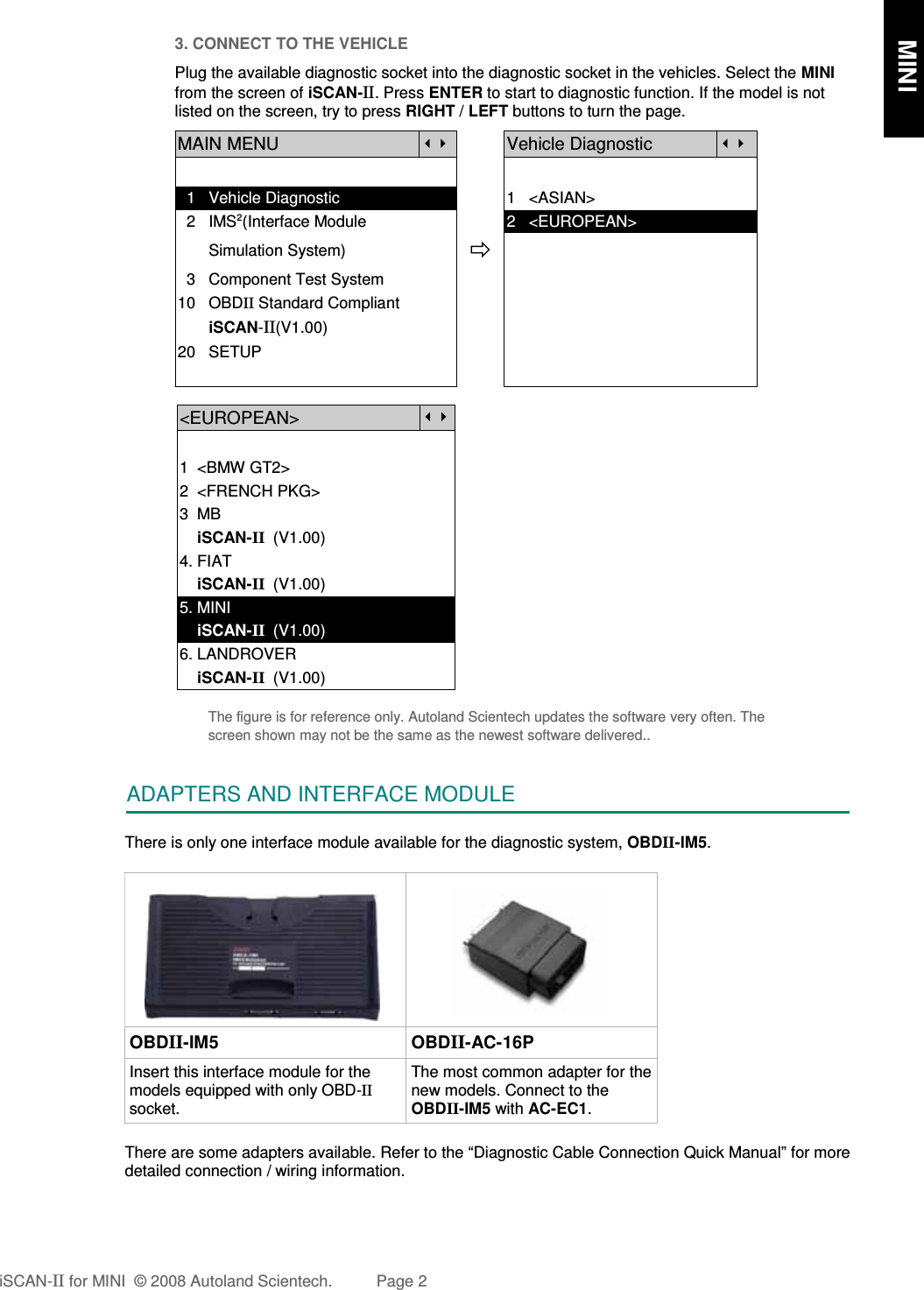 3. CONNECT TO THE VEHICLEPlug the available diagnostic socket into the diagnostic socket in the vehicles. Select the MINIfrom the screen of iSCAN-II. Press ENTER to start to diagnostic function. If the model is notlisted on the screen, try to press RIGHT / LEFT buttons to turn the page.MAIN MENUVehicle Diagnostic  1   Vehicle Diagnostic 1   &lt;ASIAN&gt;  2   IMS2(Interface Module      2   &lt;EUROPEAN&gt;       Simulation System)  3   Component Test System10   OBDII Standard Compliant       iSCAN-II(V1.00)20   SETUP&lt;EUROPEAN&gt;1  &lt;BMW GT2&gt;2  &lt;FRENCH PKG&gt;3  MB    iSCAN-II  (V1.00)4. FIAT    iSCAN-II  (V1.00)5. MINI    iSCAN-II  (V1.00)6. LANDROVER    iSCAN-II  (V1.00)The figure is for reference only. Autoland Scientech updates the software very often. Thescreen shown may not be the same as the newest software delivered..ADAPTERS AND INTERFACE MODULEThere is only one interface module available for the diagnostic system, OBDII-IM5. OBDII-IM5 OBDII-AC-16PInsert this interface module for themodels equipped with only OBD-IIsocket.The most common adapter for thenew models. Connect to theOBDII-IM5 with AC-EC1.There are some adapters available. Refer to the “Diagnostic Cable Connection Quick Manual” for moredetailed connection / wiring information.iSCAN-II for MINI  © 2008 Autoland Scientech. Page 2      MINI