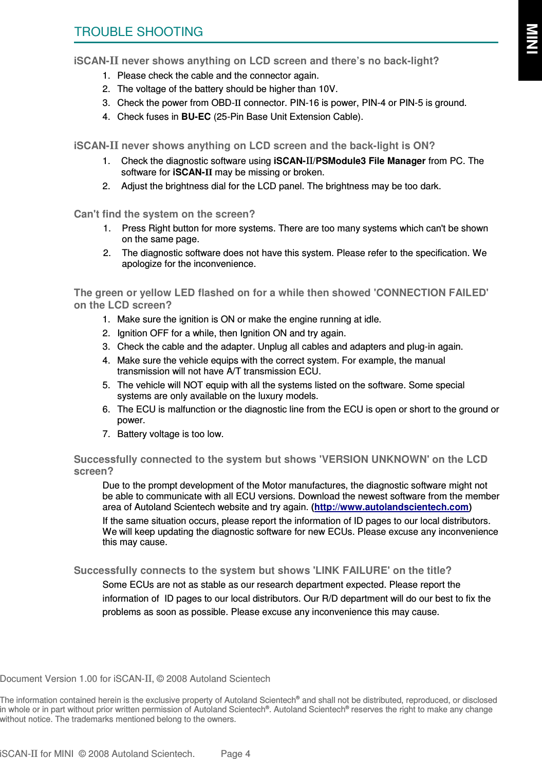 TROUBLE SHOOTINGiSCAN-II never shows anything on LCD screen and there’s no back-light?1. Please check the cable and the connector again.2. The voltage of the battery should be higher than 10V. 3. Check the power from OBD-II connector. PIN-16 is power, PIN-4 or PIN-5 is ground.4. Check fuses in BU-EC (25-Pin Base Unit Extension Cable).iSCAN-II never shows anything on LCD screen and the back-light is ON?1. Check the diagnostic software using iSCAN-II/PSModule3 File Manager from PC. Thesoftware for iSCAN-II may be missing or broken.2. Adjust the brightness dial for the LCD panel. The brightness may be too dark.Can&apos;t find the system on the screen?1. Press Right button for more systems. There are too many systems which can&apos;t be shownon the same page.2. The diagnostic software does not have this system. Please refer to the specification. Weapologize for the inconvenience.The green or yellow LED flashed on for a while then showed &apos;CONNECTION FAILED&apos;on the LCD screen?1. Make sure the ignition is ON or make the engine running at idle.2. Ignition OFF for a while, then Ignition ON and try again.3. Check the cable and the adapter. Unplug all cables and adapters and plug-in again.4. Make sure the vehicle equips with the correct system. For example, the manualtransmission will not have A/T transmission ECU.5. The vehicle will NOT equip with all the systems listed on the software. Some specialsystems are only available on the luxury models.6. The ECU is malfunction or the diagnostic line from the ECU is open or short to the ground orpower.7. Battery voltage is too low.Successfully connected to the system but shows &apos;VERSION UNKNOWN&apos; on the LCDscreen?Due to the prompt development of the Motor manufactures, the diagnostic software might notbe able to communicate with all ECU versions. Download the newest software from the memberarea of Autoland Scientech website and try again. (http://www.autolandscientech.com)If the same situation occurs, please report the information of ID pages to our local distributors.We will keep updating the diagnostic software for new ECUs. Please excuse any inconveniencethis may cause. Successfully connects to the system but shows &apos;LINK FAILURE&apos; on the title?Some ECUs are not as stable as our research department expected. Please report the                    information of  ID pages to our local distributors. Our R/D department will do our best to fix theproblems as soon as possible. Please excuse any inconvenience this may cause.   Document Version 1.00 for iSCAN-II, © 2008 Autoland ScientechThe information contained herein is the exclusive property of Autoland Scientech® and shall not be distributed, reproduced, or disclosedin whole or in part without prior written permission of Autoland Scientech®. Autoland Scientech® reserves the right to make any changewithout notice. The trademarks mentioned belong to the owners.iSCAN-II for MINI  © 2008 Autoland Scientech. Page 4      MINI