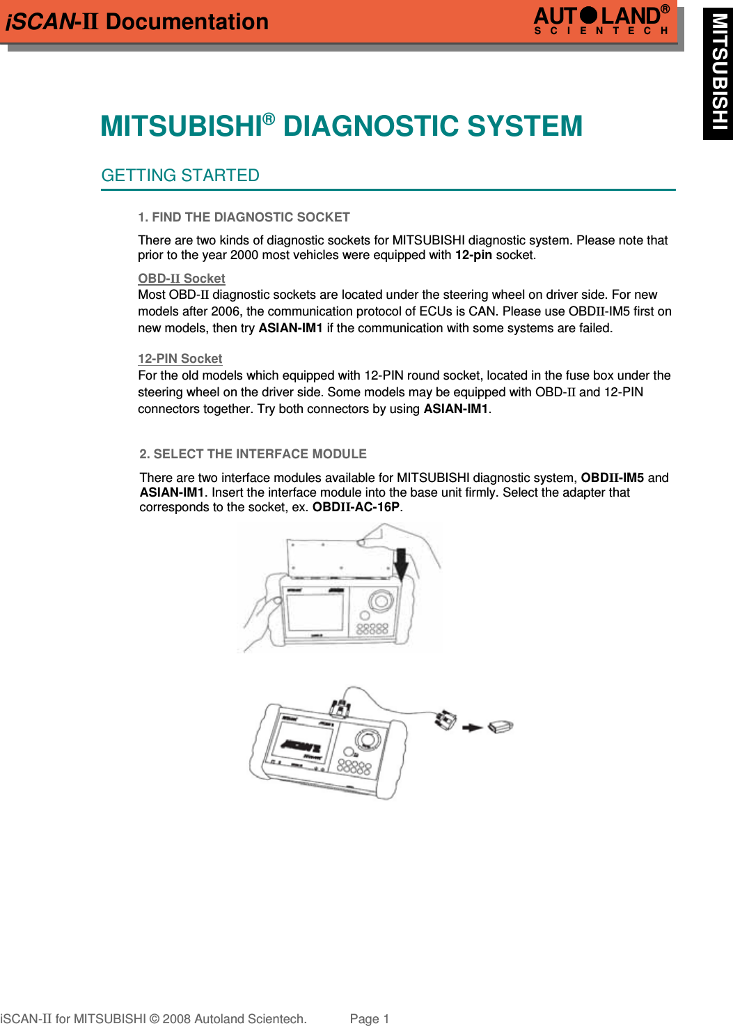 iSCAN-II DocumentationMITSUBISHI® DIAGNOSTIC SYSTEMGETTING STARTED1. FIND THE DIAGNOSTIC SOCKETThere are two kinds of diagnostic sockets for MITSUBISHI diagnostic system. Please note thatprior to the year 2000 most vehicles were equipped with 12-pin socket.OBD-  II   Socket  Most OBD-II diagnostic sockets are located under the steering wheel on driver side. For new models after 2006, the communication protocol of ECUs is CAN. Please use OBDII-IM5 first on new models, then try ASIAN-IM1 if the communication with some systems are failed.12-PIN Soc  ket  For the old models which equipped with 12-PIN round socket, located in the fuse box under the steering wheel on the driver side. Some models may be equipped with OBD-II and 12-PIN connectors together. Try both connectors by using ASIAN-IM1.2. SELECT THE INTERFACE MODULEThere are two interface modules available for MITSUBISHI diagnostic system, OBDII-IM5 andASIAN-IM1. Insert the interface module into the base unit firmly. Select the adapter thatcorresponds to the socket, ex. OBDII-AC-16P.iSCAN-II for MITSUBISHI © 2008 Autoland Scientech. Page 1AUTLAND® SCIENTECH MITSUBISHI