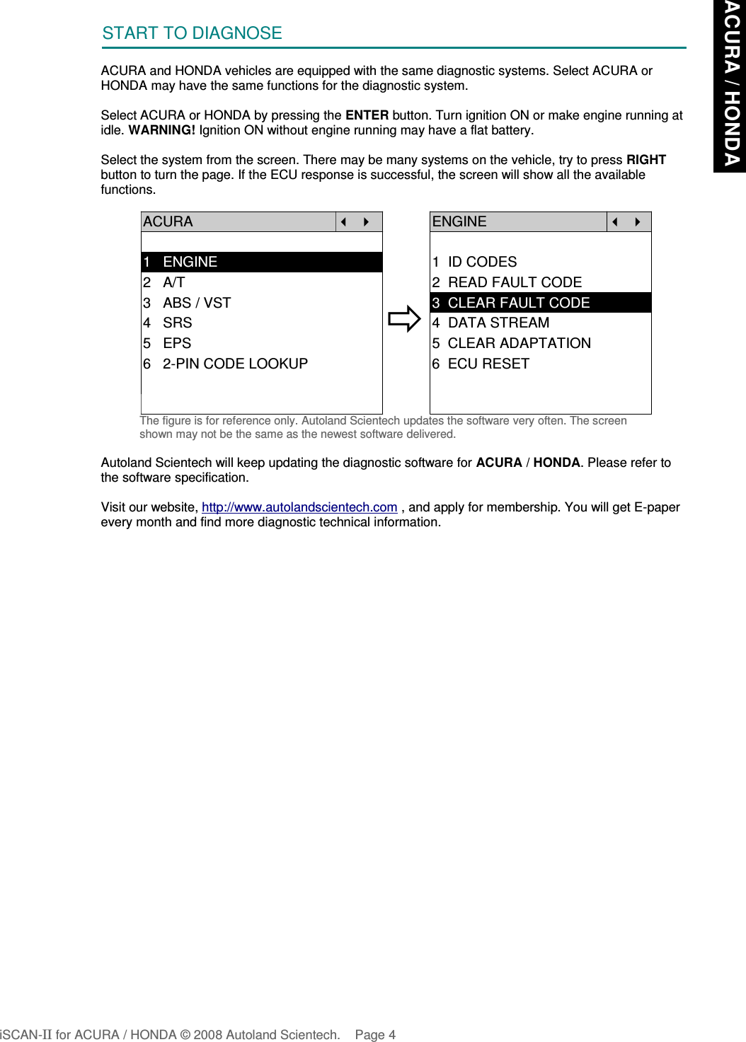 START TO DIAGNOSEACURA and HONDA vehicles are equipped with the same diagnostic systems. Select ACURA orHONDA may have the same functions for the diagnostic system.Select ACURA or HONDA by pressing the ENTER button. Turn ignition ON or make engine running atidle. WARNING! Ignition ON without engine running may have a flat battery.Select the system from the screen. There may be many systems on the vehicle, try to press RIGHTbutton to turn the page. If the ECU response is successful, the screen will show all the availablefunctions.ACURA   ENGINE  1   ENGINE 1  ID CODES2   A/T 2  READ FAULT CODE3   ABS / VST4   SRS5   EPS3  CLEAR FAULT CODE4  DATA STREAM5  CLEAR ADAPTATION6   2-PIN CODE LOOKUP 6  ECU RESETThe figure is for reference only. Autoland Scientech updates the software very often. The screenshown may not be the same as the newest software delivered.Autoland Scientech will keep updating the diagnostic software for ACURA / HONDA. Please refer tothe software specification.Visit our website, http://www.autolandscientech.com , and apply for membership. You will get E-paperevery month and find more diagnostic technical information.iSCAN-II for ACURA / HONDA © 2008 Autoland Scientech. Page 4ACURA / HONDA