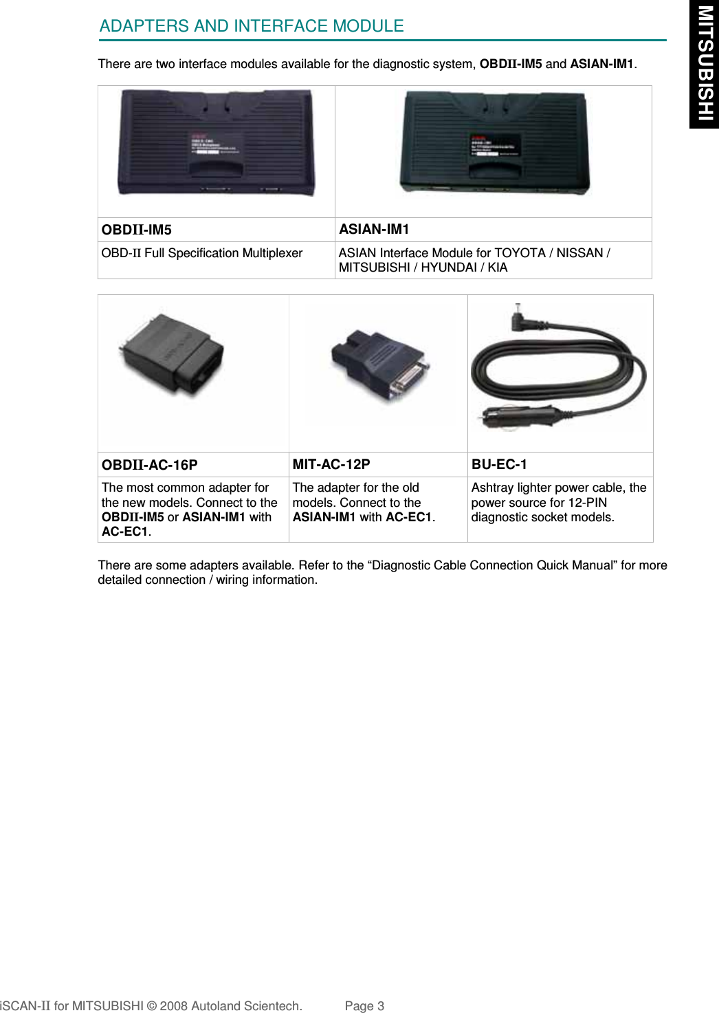 ADAPTERS AND INTERFACE MODULEThere are two interface modules available for the diagnostic system, OBDII-IM5 and ASIAN-IM1.OBDII-IM5 ASIAN-IM1OBD-II Full Specification Multiplexer ASIAN Interface Module for TOYOTA / NISSAN /MITSUBISHI / HYUNDAI / KIAOBDII-AC-16P MIT-AC-12P BU-EC-1The most common adapter forthe new models. Connect to theOBDII-IM5 or ASIAN-IM1 withAC-EC1.The adapter for the oldmodels. Connect to theASIAN-IM1 with AC-EC1.Ashtray lighter power cable, thepower source for 12-PINdiagnostic socket models.There are some adapters available. Refer to the “Diagnostic Cable Connection Quick Manual” for moredetailed connection / wiring information.iSCAN-II for MITSUBISHI © 2008 Autoland Scientech. Page 3 MITSUBISHI