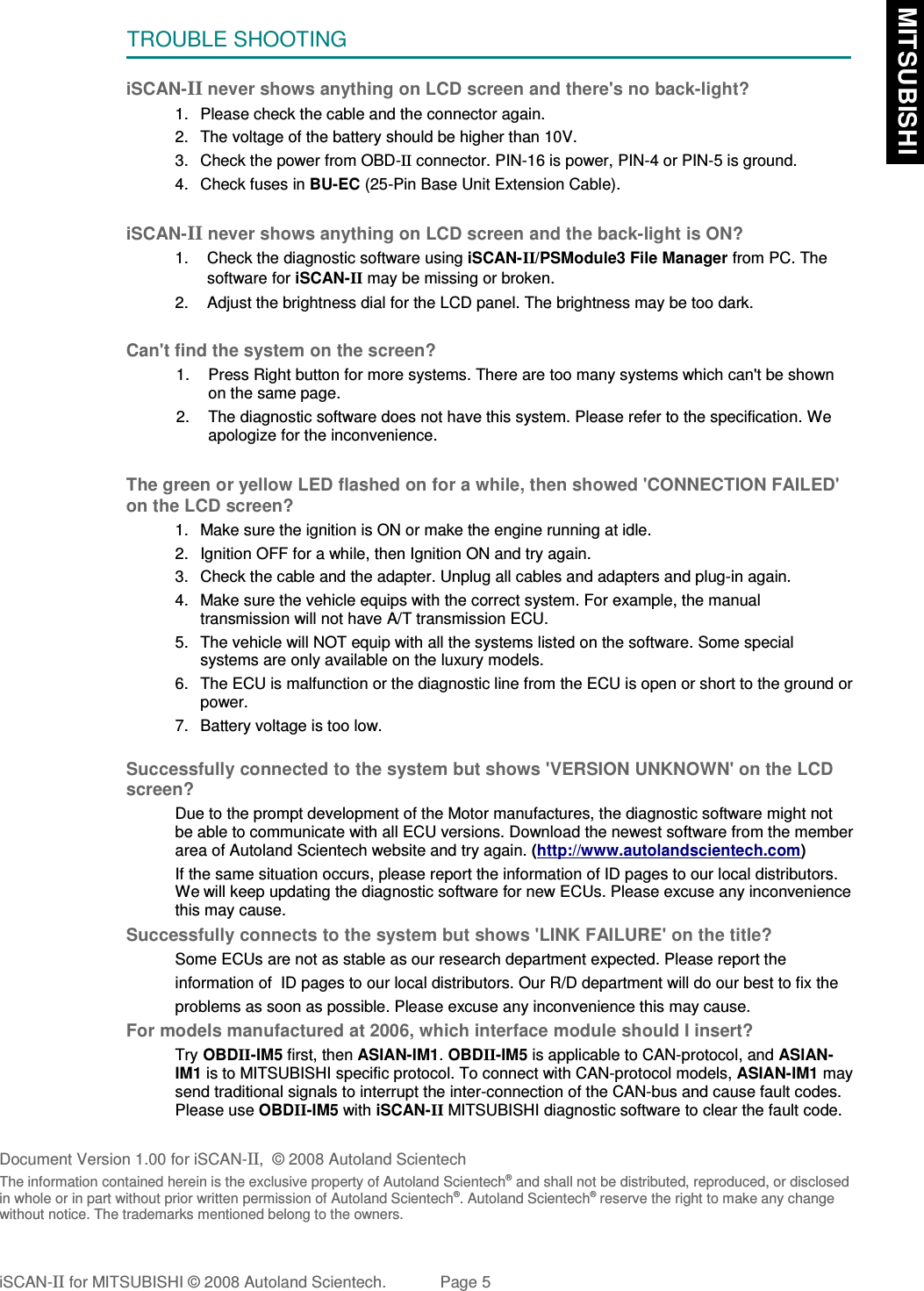TROUBLE SHOOTINGiSCAN-II never shows anything on LCD screen and there&apos;s no back-light?1. Please check the cable and the connector again.2. The voltage of the battery should be higher than 10V. 3. Check the power from OBD-II connector. PIN-16 is power, PIN-4 or PIN-5 is ground.4. Check fuses in BU-EC (25-Pin Base Unit Extension Cable).iSCAN-II never shows anything on LCD screen and the back-light is ON?1. Check the diagnostic software using iSCAN-II/PSModule3 File Manager from PC. Thesoftware for iSCAN-II may be missing or broken.2. Adjust the brightness dial for the LCD panel. The brightness may be too dark.Can&apos;t find the system on the screen?1. Press Right button for more systems. There are too many systems which can&apos;t be shownon the same page.2. The diagnostic software does not have this system. Please refer to the specification. Weapologize for the inconvenience.The green or yellow LED flashed on for a while, then showed &apos;CONNECTION FAILED&apos;on the LCD screen?1. Make sure the ignition is ON or make the engine running at idle.2. Ignition OFF for a while, then Ignition ON and try again.3. Check the cable and the adapter. Unplug all cables and adapters and plug-in again.4. Make sure the vehicle equips with the correct system. For example, the manualtransmission will not have A/T transmission ECU.5. The vehicle will NOT equip with all the systems listed on the software. Some specialsystems are only available on the luxury models.6. The ECU is malfunction or the diagnostic line from the ECU is open or short to the ground orpower.7. Battery voltage is too low.Successfully connected to the system but shows &apos;VERSION UNKNOWN&apos; on the LCDscreen?Due to the prompt development of the Motor manufactures, the diagnostic software might notbe able to communicate with all ECU versions. Download the newest software from the memberarea of Autoland Scientech website and try again. (http://www.autolandscientech.com)If the same situation occurs, please report the information of ID pages to our local distributors.We will keep updating the diagnostic software for new ECUs. Please excuse any inconveniencethis may cause.Successfully connects to the system but shows &apos;LINK FAILURE&apos; on the title?           Some ECUs are not as stable as our research department expected. Please report the                    information of  ID pages to our local distributors. Our R/D department will do our best to fix the           problems as soon as possible. Please excuse any inconvenience this may cause.For models manufactured at 2006, which interface module should I insert?Try OBDII-IM5 first, then ASIAN-IM1. OBDII-IM5 is applicable to CAN-protocol, and ASIAN-IM1 is to MITSUBISHI specific protocol. To connect with CAN-protocol models, ASIAN-IM1 maysend traditional signals to interrupt the inter-connection of the CAN-bus and cause fault codes.Please use OBDII-IM5 with iSCAN-II MITSUBISHI diagnostic software to clear the fault code.Document Version 1.00 for iSCAN-II,  © 2008 Autoland ScientechThe information contained herein is the exclusive property of Autoland Scientech® and shall not be distributed, reproduced, or disclosedin whole or in part without prior written permission of Autoland Scientech®. Autoland Scientech® reserve the right to make any changewithout notice. The trademarks mentioned belong to the owners.iSCAN-II for MITSUBISHI © 2008 Autoland Scientech. Page 5 MITSUBISHI