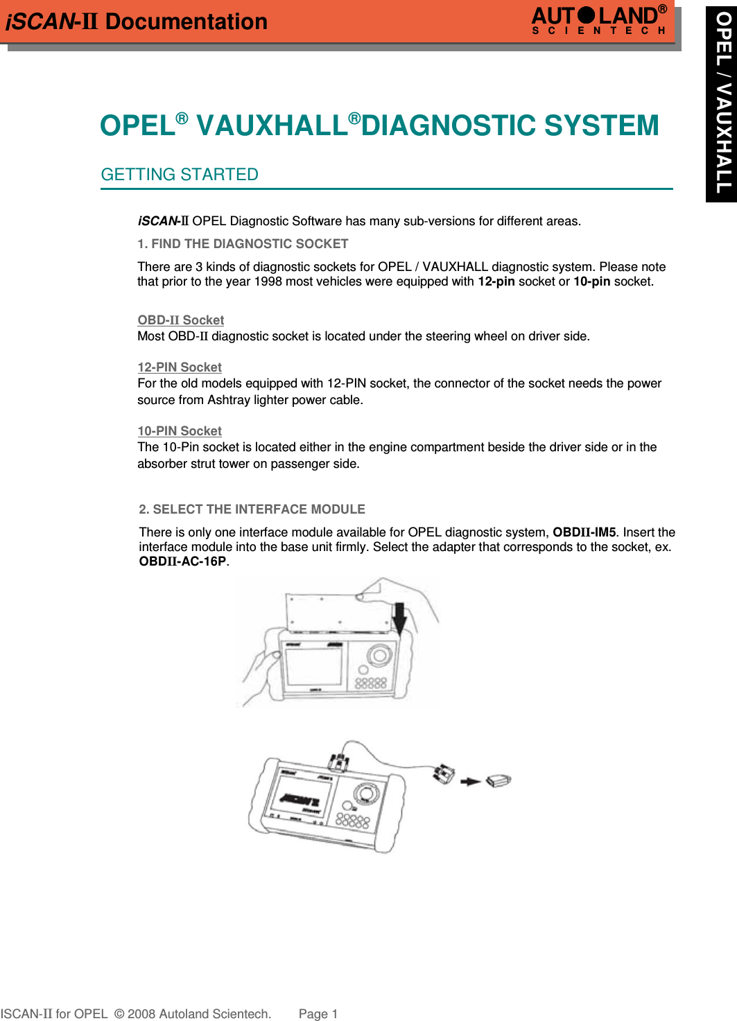 iSCAN-II DocumentationOPEL® VAUXHALL®DIAGNOSTIC SYSTEMGETTING STARTEDiSCAN-II OPEL Diagnostic Software has many sub-versions for different areas.1. FIND THE DIAGNOSTIC SOCKETThere are 3 kinds of diagnostic sockets for OPEL / VAUXHALL diagnostic system. Please notethat prior to the year 1998 most vehicles were equipped with 12-pin socket or 10-pin socket.OBD-  II   Socket  Most OBD-II diagnostic socket is located under the steering wheel on driver side. 12-PIN SocketFor the old models equipped with 12-PIN socket, the connector of the socket needs the power source from Ashtray lighter power cable.10-PIN SocketThe 10-Pin socket is located either in the engine compartment beside the driver side or in the absorber strut tower on passenger side.2. SELECT THE INTERFACE MODULEThere is only one interface module available for OPEL diagnostic system, OBDII-IM5. Insert theinterface module into the base unit firmly. Select the adapter that corresponds to the socket, ex.OBDII-AC-16P.ISCAN-II for OPEL  © 2008 Autoland Scientech. Page 1AUTLAND® SCIENTECH OPEL / VAUXHALL