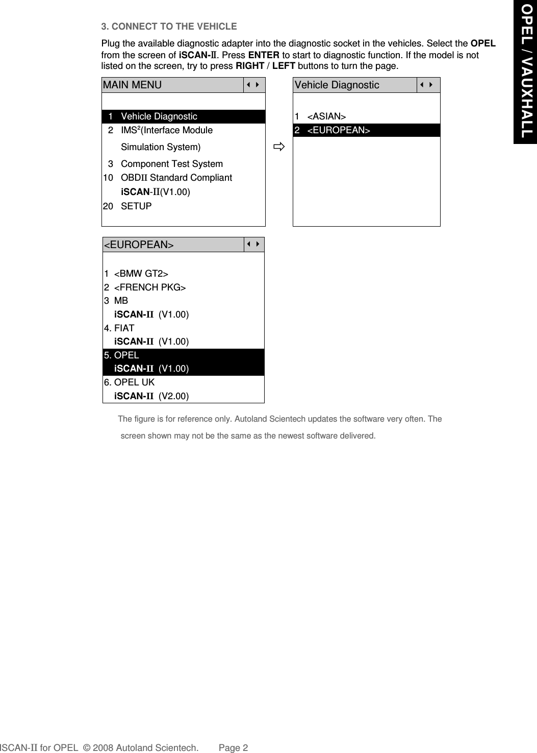 3. CONNECT TO THE VEHICLEPlug the available diagnostic adapter into the diagnostic socket in the vehicles. Select the OPELfrom the screen of iSCAN-II . Press ENTER to start to diagnostic function. If the model is notlisted on the screen, try to press RIGHT / LEFT buttons to turn the page.MAIN MENUVehicle Diagnostic  1   Vehicle Diagnostic 1   &lt;ASIAN&gt;  2   IMS2(Interface Module      2   &lt;EUROPEAN&gt;       Simulation System)  3   Component Test System10   OBDII Standard Compliant       iSCAN-II(V1.00)20   SETUP&lt;EUROPEAN&gt;1  &lt;BMW GT2&gt;2  &lt;FRENCH PKG&gt;3  MB    iSCAN-II  (V1.00)4. FIAT    iSCAN-II  (V1.00)5. OPEL    iSCAN-II  (V1.00)6. OPEL UK    iSCAN-II  (V2.00)The figure is for reference only. Autoland Scientech updates the software very often. Thescreen shown may not be the same as the newest software delivered.ISCAN-II for OPEL  © 2008 Autoland Scientech. Page 2 OPEL / VAUXHALL