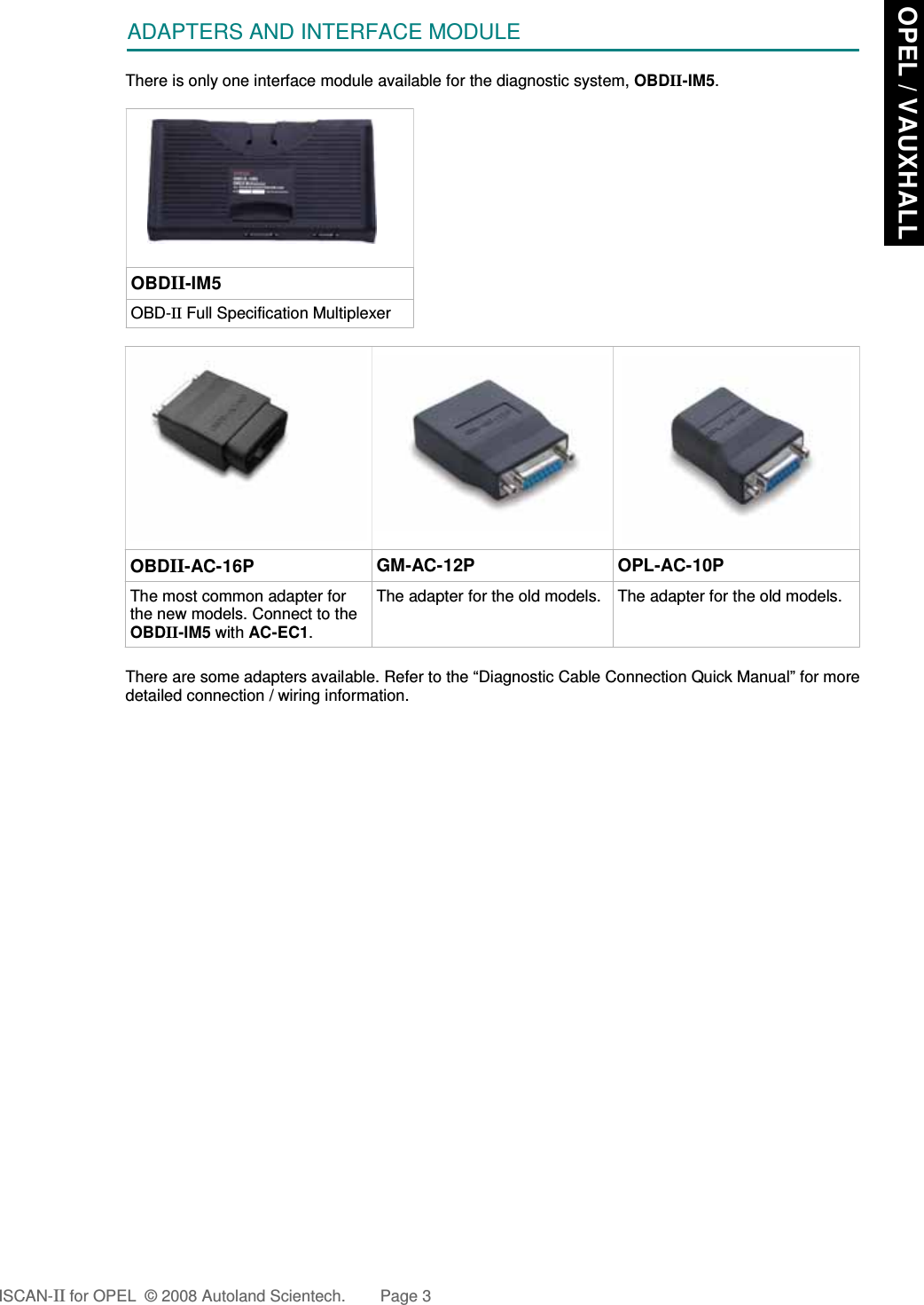 ADAPTERS AND INTERFACE MODULEThere is only one interface module available for the diagnostic system, OBDII-IM5.OBDII-IM5OBD-II Full Specification MultiplexerOBDII-AC-16P GM-AC-12P OPL-AC-10PThe most common adapter forthe new models. Connect to theOBDII-IM5 with AC-EC1.The adapter for the old models. The adapter for the old models.There are some adapters available. Refer to the “Diagnostic Cable Connection Quick Manual” for moredetailed connection / wiring information.ISCAN-II for OPEL  © 2008 Autoland Scientech. Page 3 OPEL / VAUXHALL