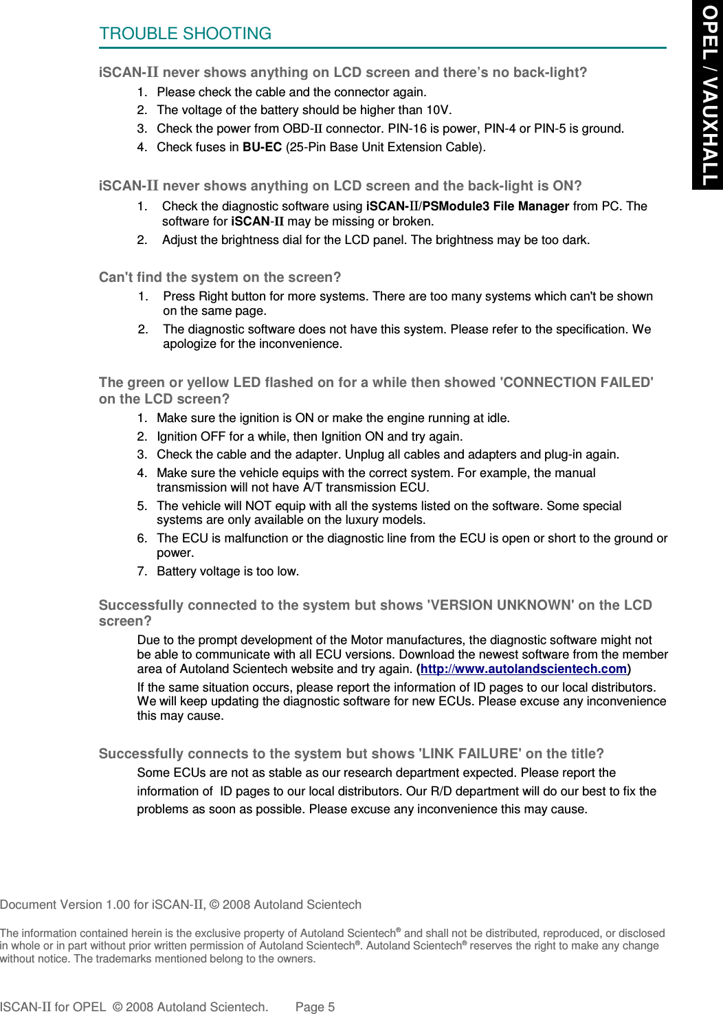TROUBLE SHOOTINGiSCAN-II never shows anything on LCD screen and there’s no back-light?1. Please check the cable and the connector again.2. The voltage of the battery should be higher than 10V. 3. Check the power from OBD-II connector. PIN-16 is power, PIN-4 or PIN-5 is ground.4. Check fuses in BU-EC (25-Pin Base Unit Extension Cable).iSCAN-II never shows anything on LCD screen and the back-light is ON?1. Check the diagnostic software using iSCAN-II/PSModule3 File Manager from PC. Thesoftware for iSCAN-II may be missing or broken.2. Adjust the brightness dial for the LCD panel. The brightness may be too dark.Can&apos;t find the system on the screen?1. Press Right button for more systems. There are too many systems which can&apos;t be shownon the same page.2. The diagnostic software does not have this system. Please refer to the specification. Weapologize for the inconvenience.The green or yellow LED flashed on for a while then showed &apos;CONNECTION FAILED&apos;on the LCD screen?1. Make sure the ignition is ON or make the engine running at idle.2. Ignition OFF for a while, then Ignition ON and try again.3. Check the cable and the adapter. Unplug all cables and adapters and plug-in again.4. Make sure the vehicle equips with the correct system. For example, the manualtransmission will not have A/T transmission ECU.5. The vehicle will NOT equip with all the systems listed on the software. Some specialsystems are only available on the luxury models.6. The ECU is malfunction or the diagnostic line from the ECU is open or short to the ground orpower.7. Battery voltage is too low.Successfully connected to the system but shows &apos;VERSION UNKNOWN&apos; on the LCDscreen?Due to the prompt development of the Motor manufactures, the diagnostic software might notbe able to communicate with all ECU versions. Download the newest software from the memberarea of Autoland Scientech website and try again. (http://www.autolandscientech.com)If the same situation occurs, please report the information of ID pages to our local distributors.We will keep updating the diagnostic software for new ECUs. Please excuse any inconveniencethis may cause.Successfully connects to the system but shows &apos;LINK FAILURE&apos; on the title?Some ECUs are not as stable as our research department expected. Please report the                    information of  ID pages to our local distributors. Our R/D department will do our best to fix theproblems as soon as possible. Please excuse any inconvenience this may cause.  Document Version 1.00 for iSCAN-II, © 2008 Autoland ScientechThe information contained herein is the exclusive property of Autoland Scientech® and shall not be distributed, reproduced, or disclosedin whole or in part without prior written permission of Autoland Scientech®. Autoland Scientech® reserves the right to make any changewithout notice. The trademarks mentioned belong to the owners.ISCAN-II for OPEL  © 2008 Autoland Scientech. Page 5 OPEL / VAUXHALL