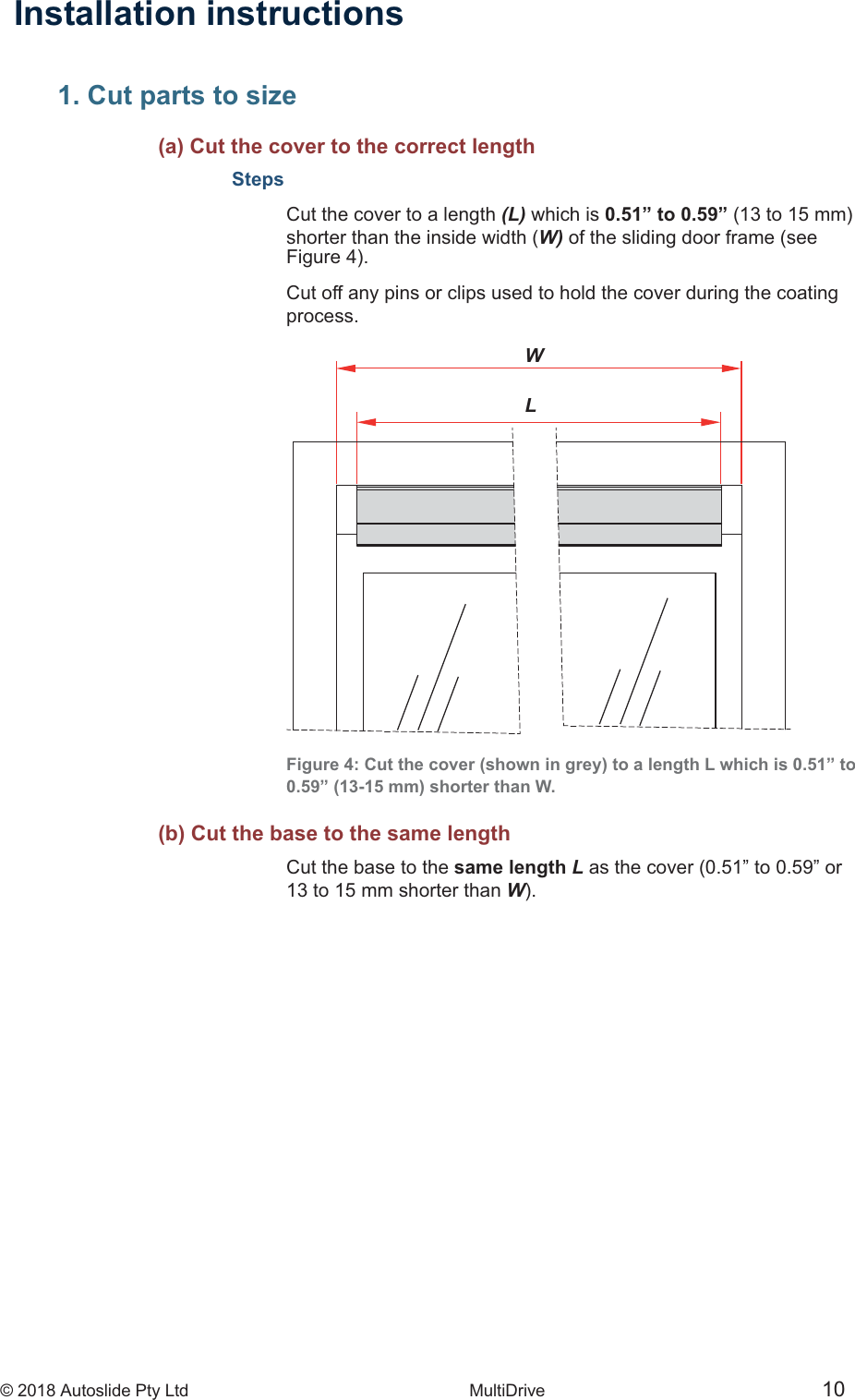 &copy; 2018 Autoslide Pty Ltd MultiDrive <1>WL&copy; 2018 Autoslide Pty Ltd MultiDrive 10Installation instructions1. Cut parts to size     (a) Cut the cover to the correct lengthStepsCut the cover to a length (L) which is 0.51&rdquo; to 0.59&rdquo; shorter than the inside width (W) of the sliding door frame (seeCut off any pins or clips used to hold the cover during the coatingprocess.Figure 4: Cut the cover (shown in grey) to a length L which is 0.51&rdquo; to0.59&rdquo; (13-15 mm) shorter than W.   (b) Cut the base to the same lengthCut the base to the same length L as the cover (0.51&rdquo; to 0.59&rdquo; or13 to 15 mm shorter than W