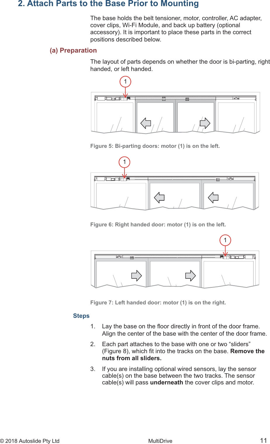 &copy; 2018 Autoslide Pty Ltd MultiDrive <1>&copy; 2018 Autoslide Pty Ltd MultiDrive 111112. Attach Parts to the Base Prior to MountingThe base holds the belt tensioner, motor, controller, AC adapter,cover clips, Wi-Fi Module, and back up battery (optionalpositions described below.   (a) PreparationThe layout of parts depends on whether the door is bi-parting, righthanded, or left handed.Figure 5: Bi-parting doors: motor (1) is on the left.Figure 6: Right handed door: motor (1) is on the left.Figure 7: Left handed door: motor (1) is on the right.Steps1    Align the center of the base with the center of the door frame.2.   Each part attaches to the base with one or two &ldquo;sliders&rdquo; Remove the   nuts from all sliders.3.   If you are installing optional wired sensors, lay the sensor  underneath the cover clips and motor.