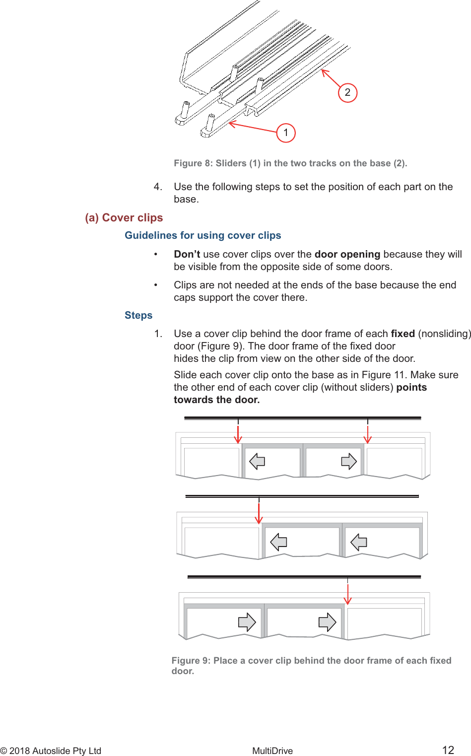 &copy; 2018 Autoslide Pty Ltd MultiDrive <1>&copy; 2018 Autoslide Pty Ltd MultiDrive 1212   Figure 8: Sliders (1) in the two tracks on the base (2).4.   Use the following steps to set the position of each part on the   base.   (a) Cover clipsGuidelines for using cover clips&bull;   Don&rsquo;t use cover clips over the door opening because they will   be visible from the opposite side of some doors.&bull;   Clips are not needed at the ends of the base because the end   caps support the cover there.Steps1.   Use a cover clip behind the door frame of each     hides the clip from view on the other side of the door.   Slide each cover clip onto the base as in Figure 11. Make sure points   towards the door.door.