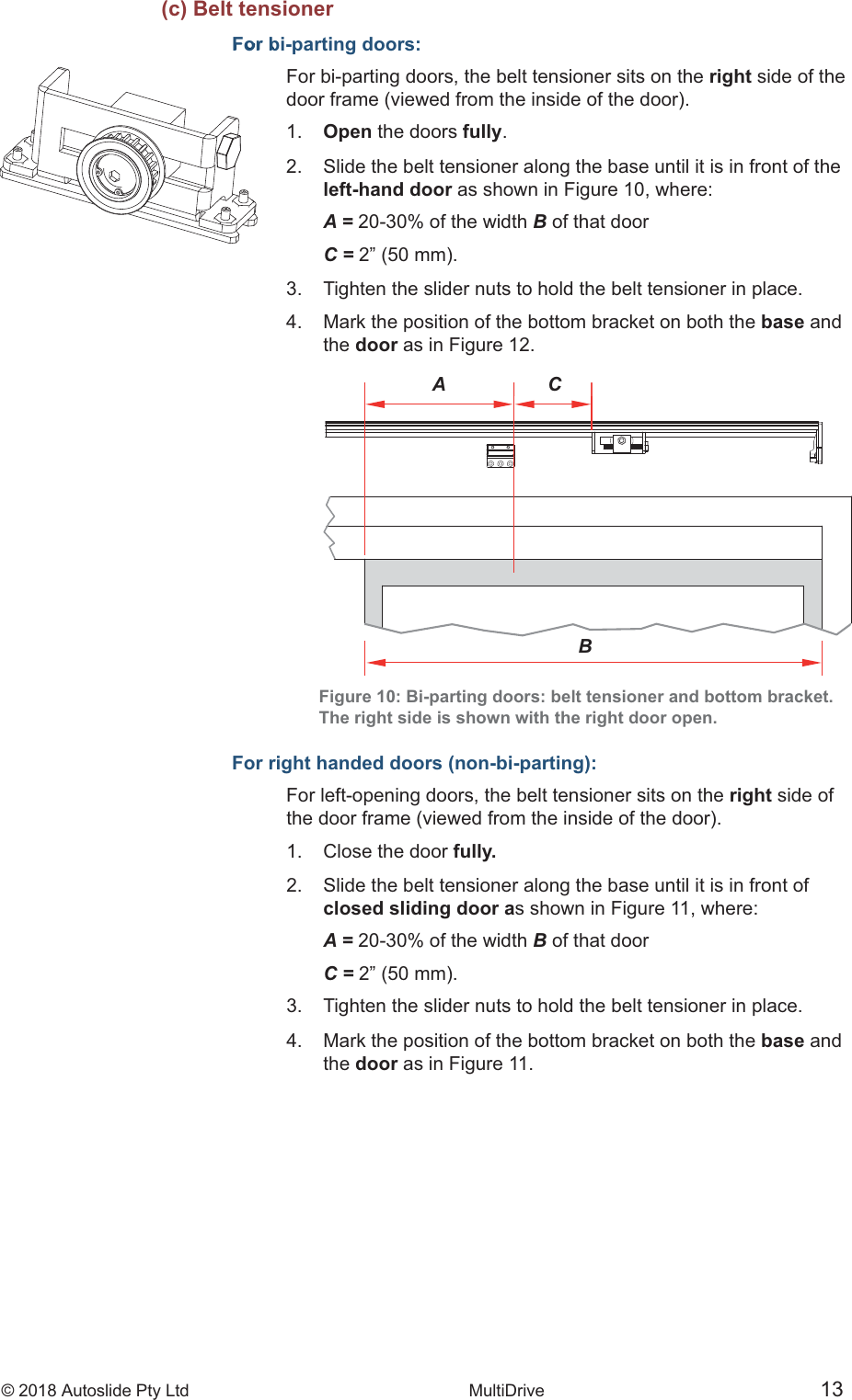 &copy; 2018 Autoslide Pty Ltd MultiDrive <1>&copy; 2018 Autoslide Pty Ltd MultiDrive 13A CBFor b(c) Belt tensionerFor bi-parting doors:For bi-parting doors, the belt tensioner sits on the right side of the1.   Open the doors fully.2.   Slide the belt tensioner along the base until it is in front of the   left-hand door as shown in Figure 10, where:   A = 20-30% of the width B of that door   C =3.   Tighten the slider nuts to hold the belt tensioner in place.4.   Mark the position of the bottom bracket on both the base and   the  door as in Figure 12.Figure 10: Bi-parting doors: belt tensioner and bottom bracket.The right side is shown with the right door open.For right handed doors (non-bi-parting):For left-opening doors, the belt tensioner sits on the right side of1.   Close the door fully.2.   Slide the belt tensioner along the base until it is in front of   closed sliding door as shown in Figure 11, where:   A = 20-30% of the width B of that door   C =3.   Tighten the slider nuts to hold the belt tensioner in place.4.   Mark the position of the bottom bracket on both the base and   the  door as in Figure 11.