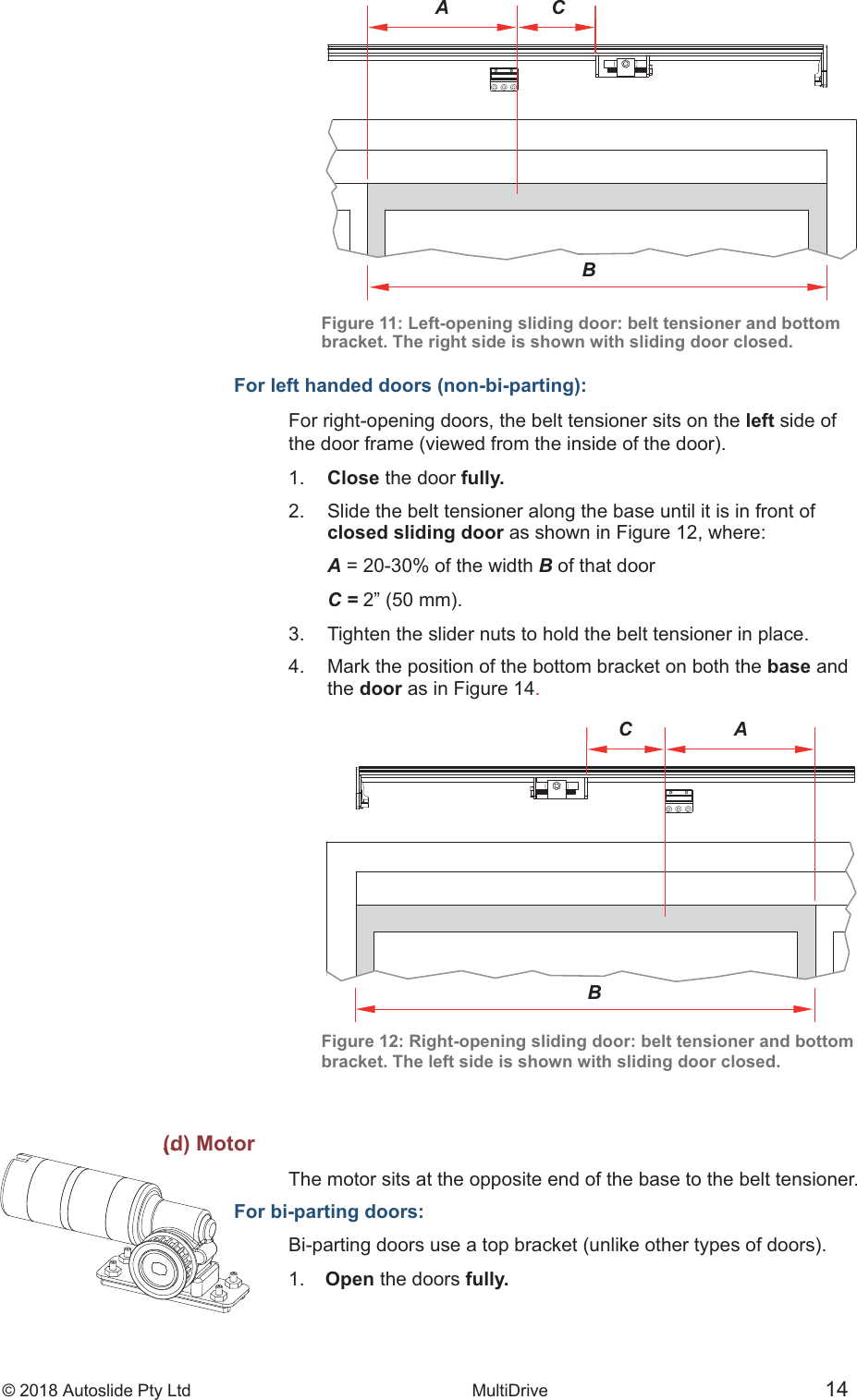 &copy; 2018 Autoslide Pty Ltd MultiDrive <1>(d) MotorFo&copy; 2018 Autoslide Pty Ltd MultiDrive 14ACBA CBFigure 11: Left-opening sliding door: belt tensioner and bottombracket. The right side is shown with sliding door closed.For left handed doors (non-bi-parting):For right-opening doors, the belt tensioner sits on the left side of1.   Close the door fully.2.   Slide the belt tensioner along the base until it is in front of   closed sliding door as shown in Figure 12, where:   A = 20-30% of the width B of that door   C =3.   Tighten the slider nuts to hold the belt tensioner in place.4.   Mark the position of the bottom bracket on both the base and   the door as in Figure 14.Figure 12: Right-opening sliding door: belt tensioner and bottombracket. The left side is shown with sliding door closed.(d) MotorThe motor sits at the opposite end of the base to the belt tensioner.For bi-parting doors:1.   Open the doors fully.