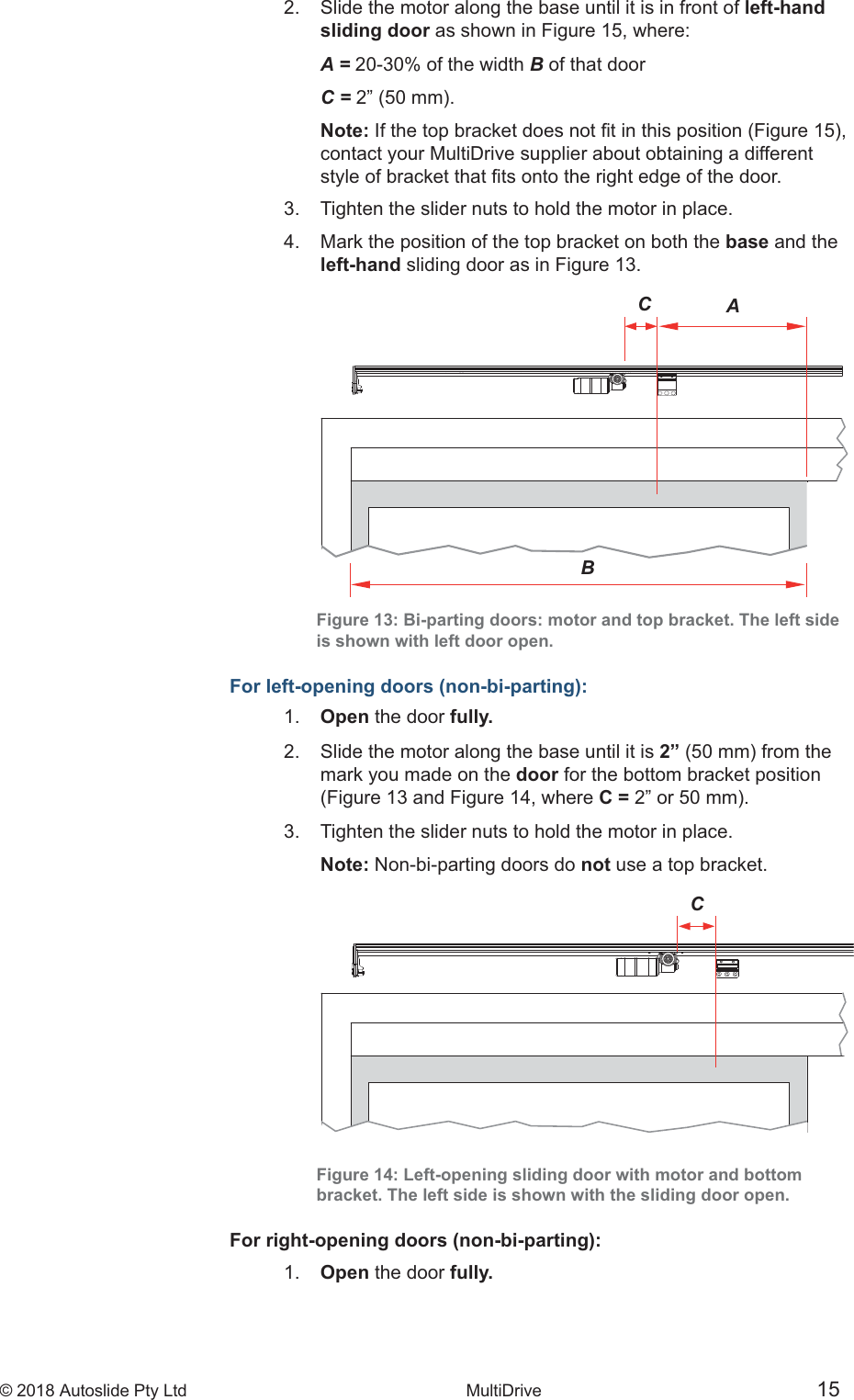 &copy; 2018 Autoslide Pty Ltd MultiDrive <1>&copy; 2018 Autoslide Pty Ltd MultiDrive 15CBAC2.   Slide the motor along the base until it is in front of left-hand   sliding door as shown in Figure 15, where:   A = 20-30% of the width B of that door   C =     Note:    contact your MultiDrive supplier about obtaining a different  3.   Tighten the slider nuts to hold the motor in place.4.   Mark the position of the top bracket on both the base and the   left-hand sliding door as in Figure 13.Figure 13: Bi-parting doors: motor and top bracket. The left sideis shown with left door open.For left-opening doors (non-bi-parting):1.   Open the door fully.2.   Slide the motor along the base until it is 2&rdquo;    mark you made on the door for the bottom bracket position    (Figure 13 and Figure 14, where C =3.   Tighten the slider nuts to hold the motor in place.   Note: Non-bi-parting doors do not use a top bracket.Figure 14: Left-opening sliding door with motor and bottombracket. The left side is shown with the sliding door open.For right-opening doors (non-bi-parting):1.   Open the door fully.