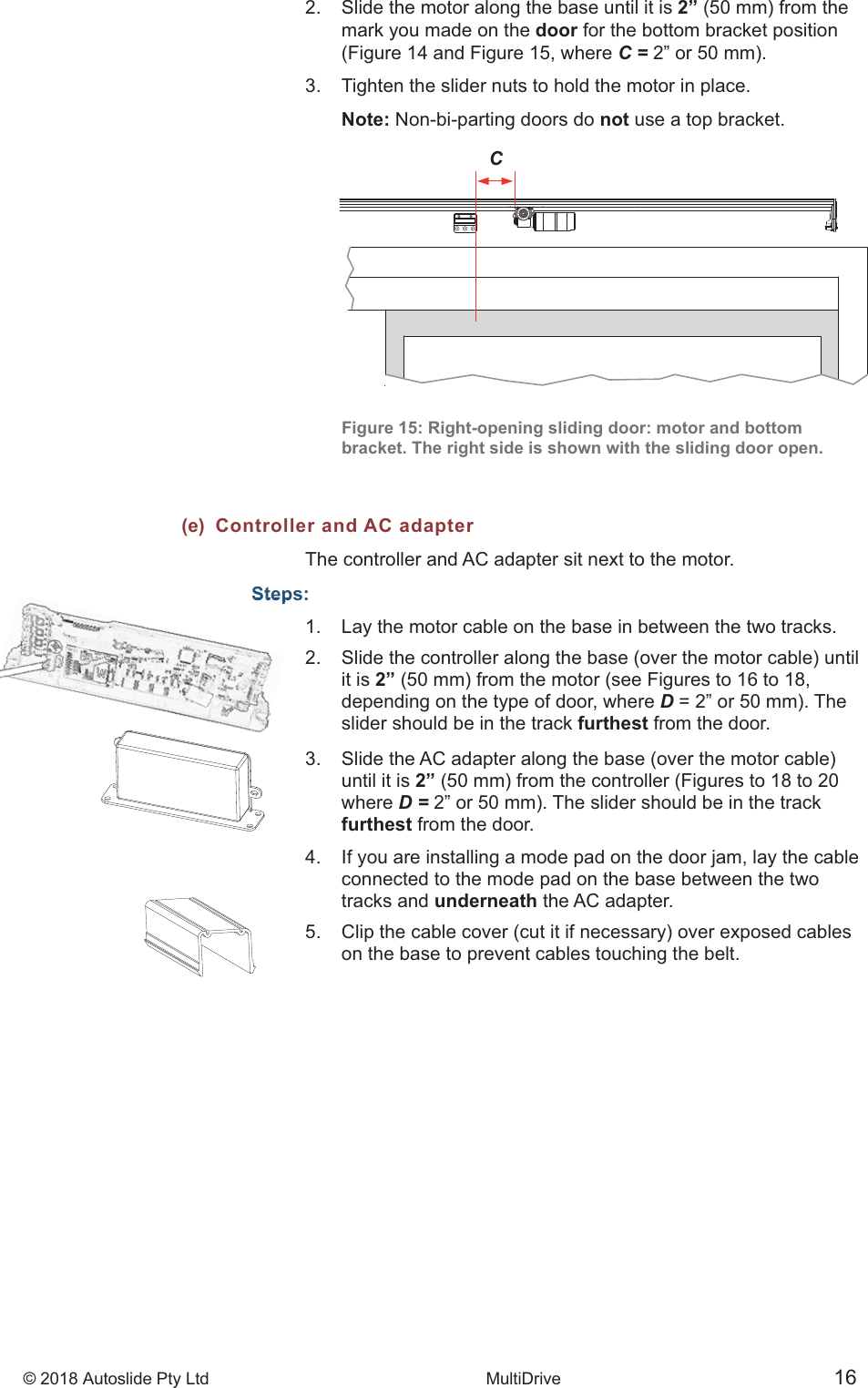 &copy; 2018 Autoslide Pty Ltd MultiDrive <1>&copy; 2018 Autoslide Pty Ltd MultiDrive 16CStep2.   Slide the motor along the base until it is 2&rdquo;    mark you made on the door for the bottom bracket position    (Figure 14 and Figure 15, where C =3.   Tighten the slider nuts to hold the motor in place.     Note: Non-bi-parting doors do not use a top bracket.   Figure 15: Right-opening sliding door: motor and bottom    bracket. The right side is shown with the sliding door open.(e)  Controller and AC adapterThe controller and AC adapter sit next to the motor.Steps:1.   Lay the motor cable on the base in between the two tracks.    it is 2&rdquo;    depending on the type of door, where D    slider should be in the track furthest from the door.     until it is 2&rdquo;   where D =   furthest from the door.4.   If you are installing a mode pad on the door jam, lay the cable    connected to the mode pad on the base between the two   tracks and underneath the AC adapter.     on the base to prevent cables touching the belt.