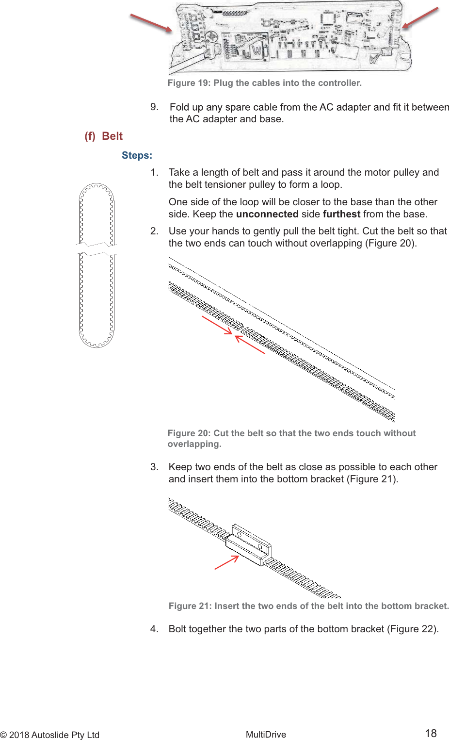 &copy; 2018 Autoslide Pty Ltd MultiDrive 18Figure 19: Plug the cables into the controller.9.      the AC adapter and base.(f)  BeltSteps:1.   Take a length of belt and pass it around the motor pulley and    the belt tensioner pulley to form a loop.      One side of the loop will be closer to the base than the other    side. Keep the unconnected side furthest from the base.2.   Use your hands to gently pull the belt tight. Cut the belt so that    the two ends can touch without overlapping (Figure 20).Figure 20: Cut the belt so that the two ends touch withoutoverlapping.3.   Keep two ends of the belt as close as possible to each other    and insert them into the bottom bracket (Figure 21).   Figure 21: Insert the two ends of the belt into the bottom bracket.4.   Bolt together the two parts of the bottom bracket (Figure 22).