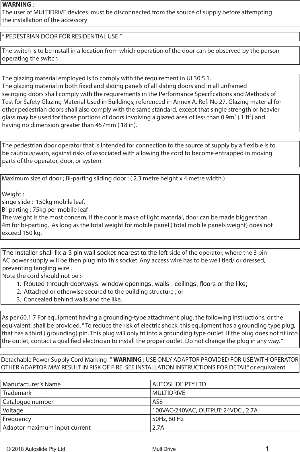 &copy; 2018 Autoslide Pty Ltd MultiDrive 1WARNING :-The user of MULTIDRIVE devices  must be disconnected from the source of supply before attempting the installation of the accessory&ldquo; PEDESTRIAN DOOR FOR RESIDENTIAL USE &ldquo;The switch is to be install in a location from which operation of the door can be observed by the person operating the switchThe glazing material employed is to comply with the requirement in UL30.5.1.The glazing material in both xed and sliding panels of all sliding doors and in all unframed swinging doors shall comply with the requirements in the Performance Specications and Methods of Test for Safety Glazing Material Used in Buildings, referenced in Annex A. Ref. No 27. Glazing material forother pedestrian doors shall also comply with the same standard, except that single strength or heavier glass may be used for those portions of doors involving a glazed area of less than 0.9m2 ( 1 ft2) and having no dimension greater than 457mm ( 18 in).The pedestrian door operator that is intended for connection to the source of supply by a exible is to be cautious/warn, against risks of associated with allowing the cord to become entrapped in moving parts of the operator, door, or systemMaximum size of door ; Bi-parting sliding door : ( 2.3 metre height x 4 metre width )  Weight : singe slide :  150kg mobile leaf,Bi-parting : 75kg per mobile leafThe weight is the most concern, if the door is make of light material, door can be made bigger than 4m for bi-parting.  As long as the total weight for mobile panel ( total mobile panels weight) does not exceed 150 kg. side of the operator, where the 3 pin AC power supply will be then plug into this socket. Any access wire has to be well tied/ or dressed, preventing tangling wire .Note the cord should not be :-1. 2. Attached or otherwise secured to the building structure ; or 3. Concealed behind walls and the like.Manufacturer&rsquo;s Name  AUTOSLIDE PTY LTDTrademark MULTIDRIVECatalogue number  AS8Voltage  100VAC-240VAC, OUTPUT: 24VDC , 2.7AFrequency  50Hz, 60 HzAdaptor maximum input current 2.7AAs per 60.1.7 For equipment having a grounding-type attachment plug, the following instructions, or the equivalent, shall be provided. &ldquo; To reduce the risk of electric shock, this equipment has a grounding type plug, that has a third ( grounding) pin. This plug will only t into a grounding type outlet. If the plug does not t into the outlet, contact a qualied electrician to install the proper outlet. Do not change the plug in any way. &ldquo;Detachable Power Supply Cord Marking- &ldquo; WARNING : USE ONLY ADAPTOR PROVIDED FOR USE WITH OPERATOR, OTHER ADAPTOR MAY RESULT IN RISK OF FIRE. SEE INSTALLATION INSTRUCTIONS FOR DETAIL&rdquo; or equivalent. 