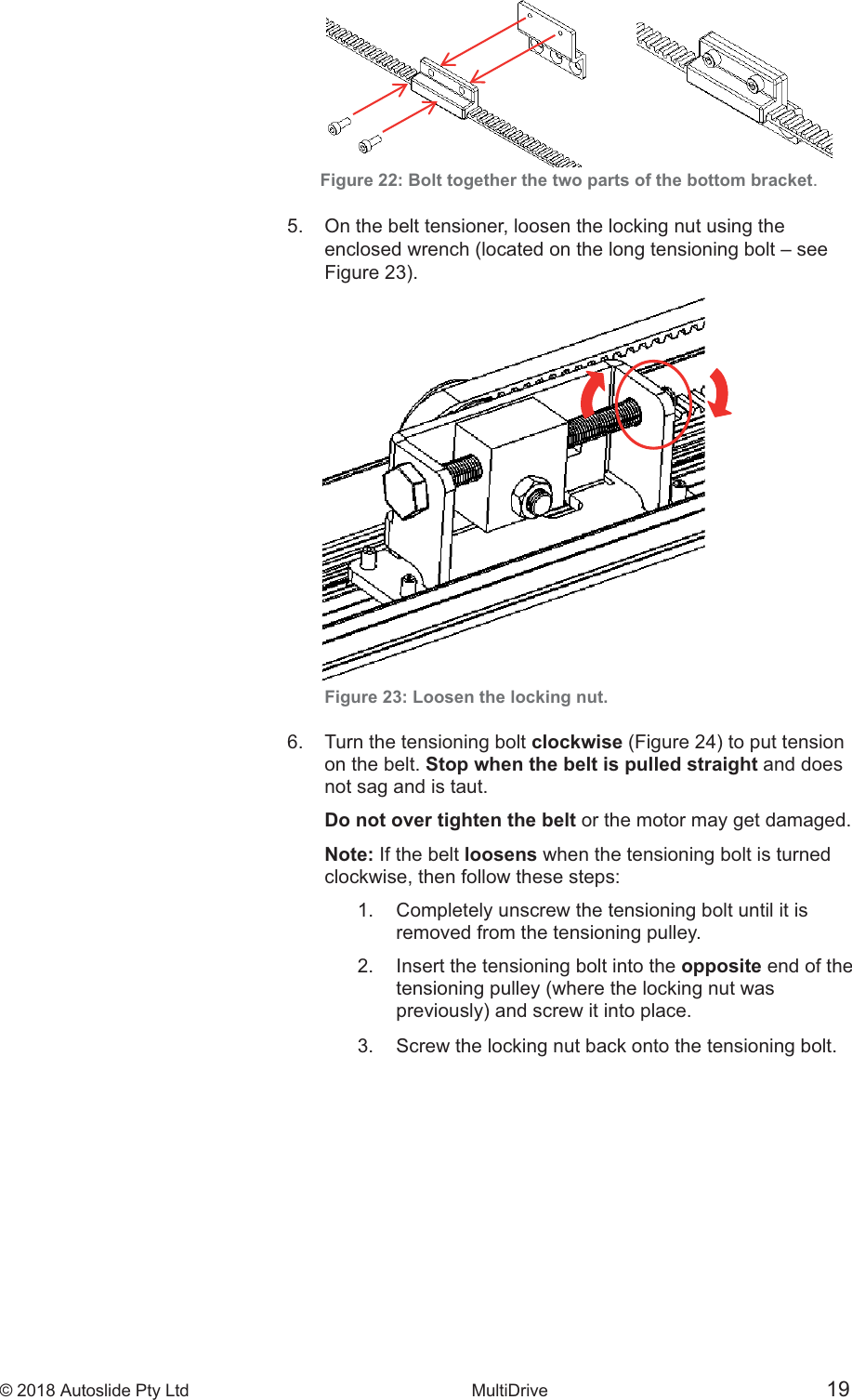&copy; 2018 Autoslide Pty Ltd MultiDrive <1>     &copy; 2018 Autoslide Pty Ltd MultiDrive 19&copy; 2018 Autoslide Pty Ltd MultiDrive 19Figure 22: Bolt together the two parts of the bottom bracket.5.   On the belt tensioner, loosen the locking nut using the     Figure 23: Loosen the locking nut.6.   Turn the tensioning bolt clockwise    on the belt. Stop when the belt is pulled straight and does   not sag and is taut.   Do not over tighten the belt or the motor may get damaged.   Note: If the belt loosens when the tensioning bolt is turned   clockwise, then follow these steps:     1.   Completely unscrew the tensioning bolt until it is       removed from the tensioning pulley.         2.   Insert the tensioning bolt into the opposite end of the       tensioning pulley (where the locking nut was        3.   Screw the locking nut back onto the tensioning bolt.