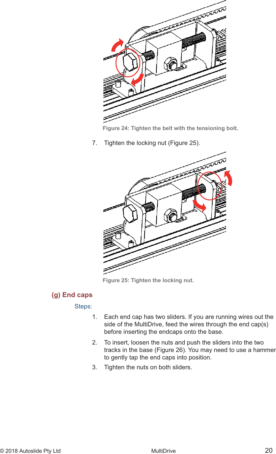 &copy; 2018 Autoslide Pty Ltd MultiDrive <1>&copy; 2018 Autoslide Pty Ltd MultiDrive 20Figure 24: Tighten the belt with the tensioning bolt. Figure 25: Tighten the locking nut.(g) End capsSteps:1.   Each end cap has two sliders. If you are running wires out the    before inserting the endcaps onto the base.2.   To insert, loosen the nuts and push the sliders into the two    to gently tap the end caps into position.3.   Tighten the nuts on both sliders.