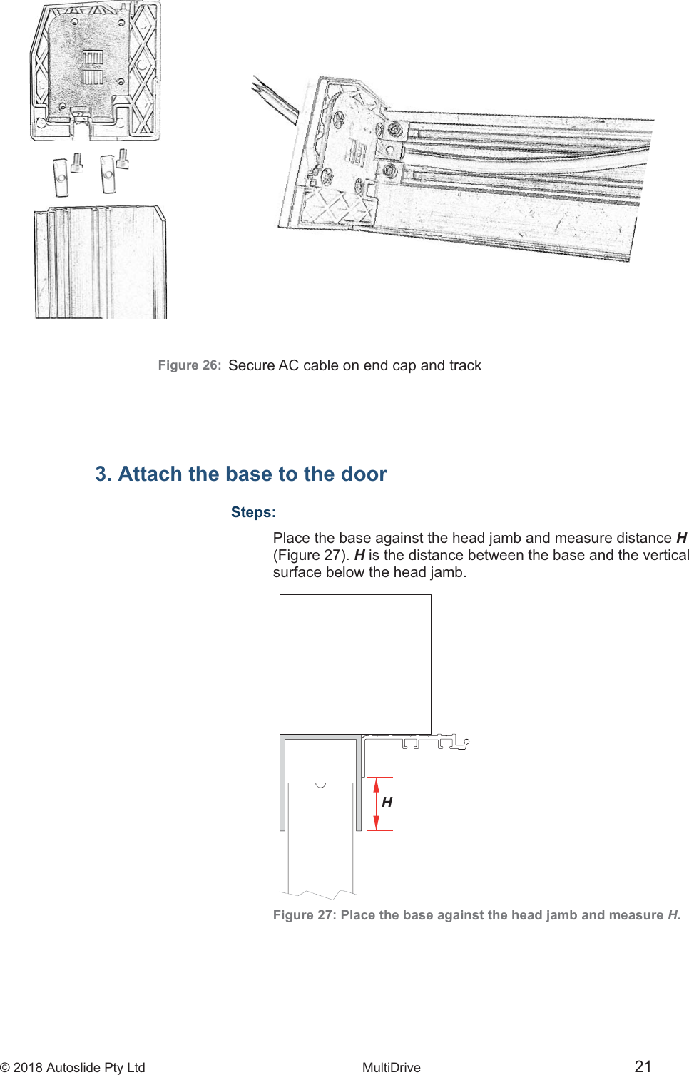 &copy; 2018 Autoslide Pty Ltd MultiDrive 21Figure 26:3. Attach the base to the doorSteps:Place the base against the head jamb and measure distance H (Figure 27). His the distance between the base and the vertical surface below the head jamb. Figure 27: Place the base against the head jamb and measure H. HSecure AC cable on end cap and track