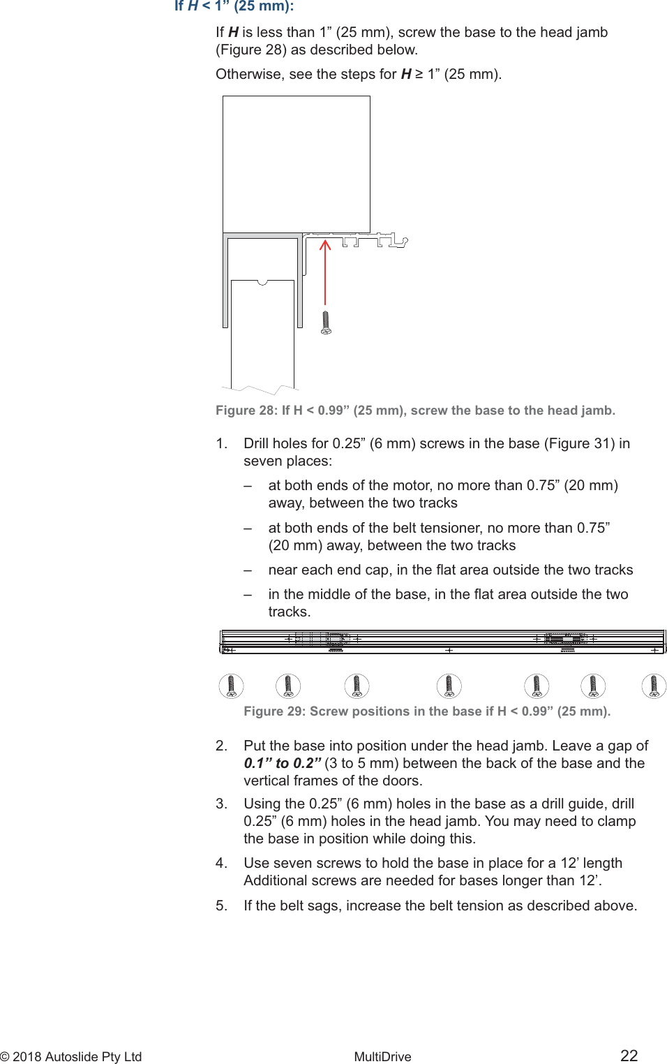 &copy; 2018 Autoslide Pty Ltd MultiDrive <1>&copy; 2018 Autoslide Pty Ltd MultiDrive 22If H < 1&rdquo; (25 mm):If HOtherwise, see the steps for HFigure 28: If H < 0.99&rdquo; (25 mm), screw the base to the head jamb.    seven  places:           away, between the two tracks                       tracks.   Figure 29: Screw positions in the base if H < 0.99&rdquo; (25 mm).2.   Put the base into position under the head jamb. Leave a gap of   0.1&rdquo; to 0.2&rdquo;    vertical frames of the doors.     the base in position while doing this.4.   Use seven screws to hold the base in place for a 12&rsquo; length   Additional screws are needed for bases longer than 12&rsquo;.5.   If the belt sags, increase the belt tension as described above.