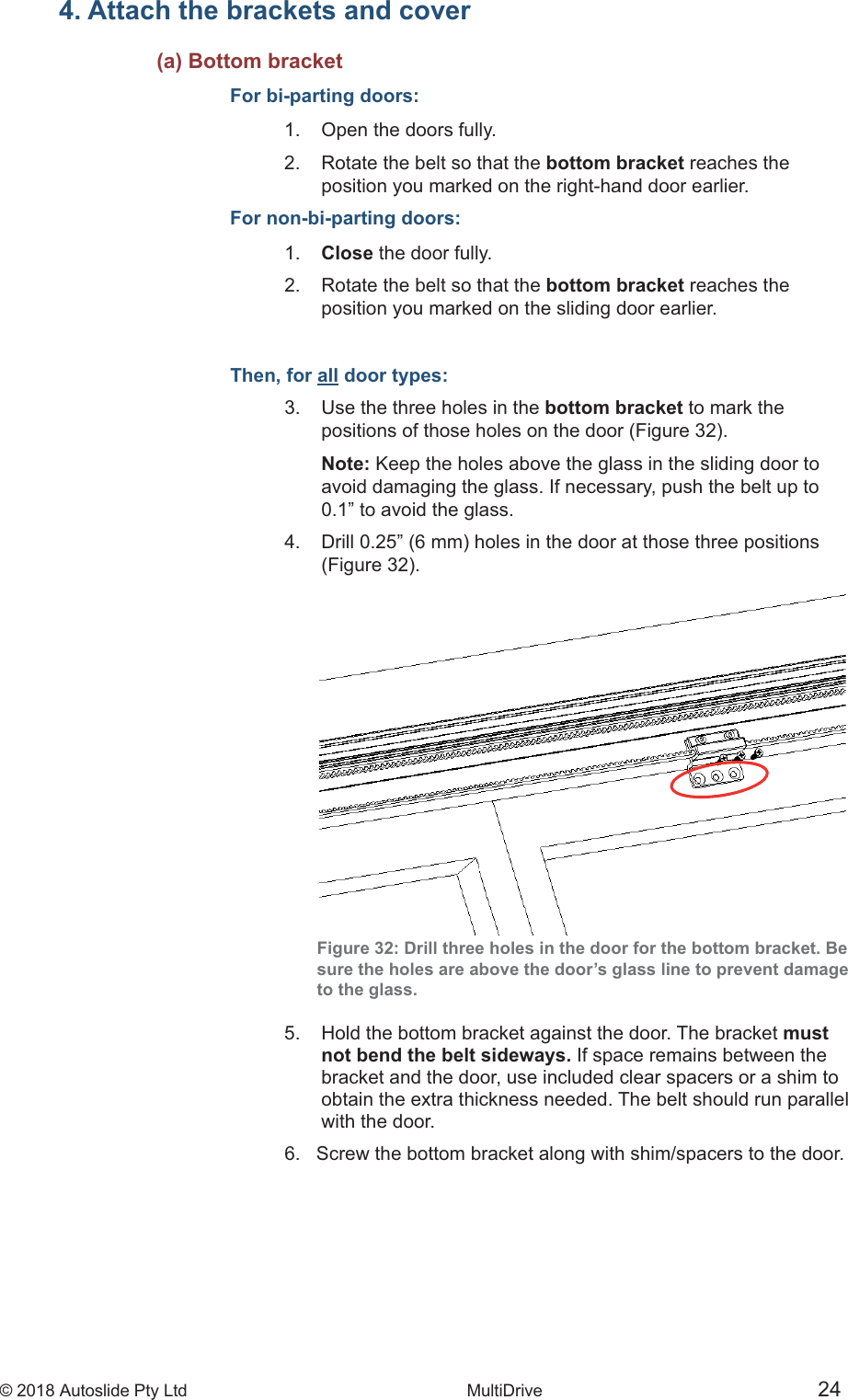 &copy; 2018 Autoslide Pty Ltd MultiDrive <1>&copy; 2018 Autoslide Pty Ltd MultiDrive 24 4. Attach the brackets and cover     (a) Bottom bracketFor bi-parting doors:1.   Open the doors fully.2.   Rotate the belt so that the bottom bracket reaches the   position you marked on the right-hand door earlier.For non-bi-parting doors:1.   Close the door fully.2.   Rotate the belt so that the bottom bracket reaches the   position you marked on the sliding door earlier.Then, for all door types:3.   Use the three holes in the bottom bracket to mark the    Note: Keep the holes above the glass in the sliding door to   avoid damaging the glass. If necessary, push the belt up to   0.1&rdquo; to avoid the glass.  Figure 32: Drill three holes in the door for the bottom bracket. Besure the holes are above the door&rsquo;s glass line to prevent damageto the glass.5.   Hold the bottom bracket against the door. The bracket must   not bend the belt sideways. If space remains between the   bracket and the door, use included clear spacers or a shim to   obtain the extra thickness needed. The belt should run parallel   with the door.6.   Screw the bottom bracket along with shim/spacers to the door.
