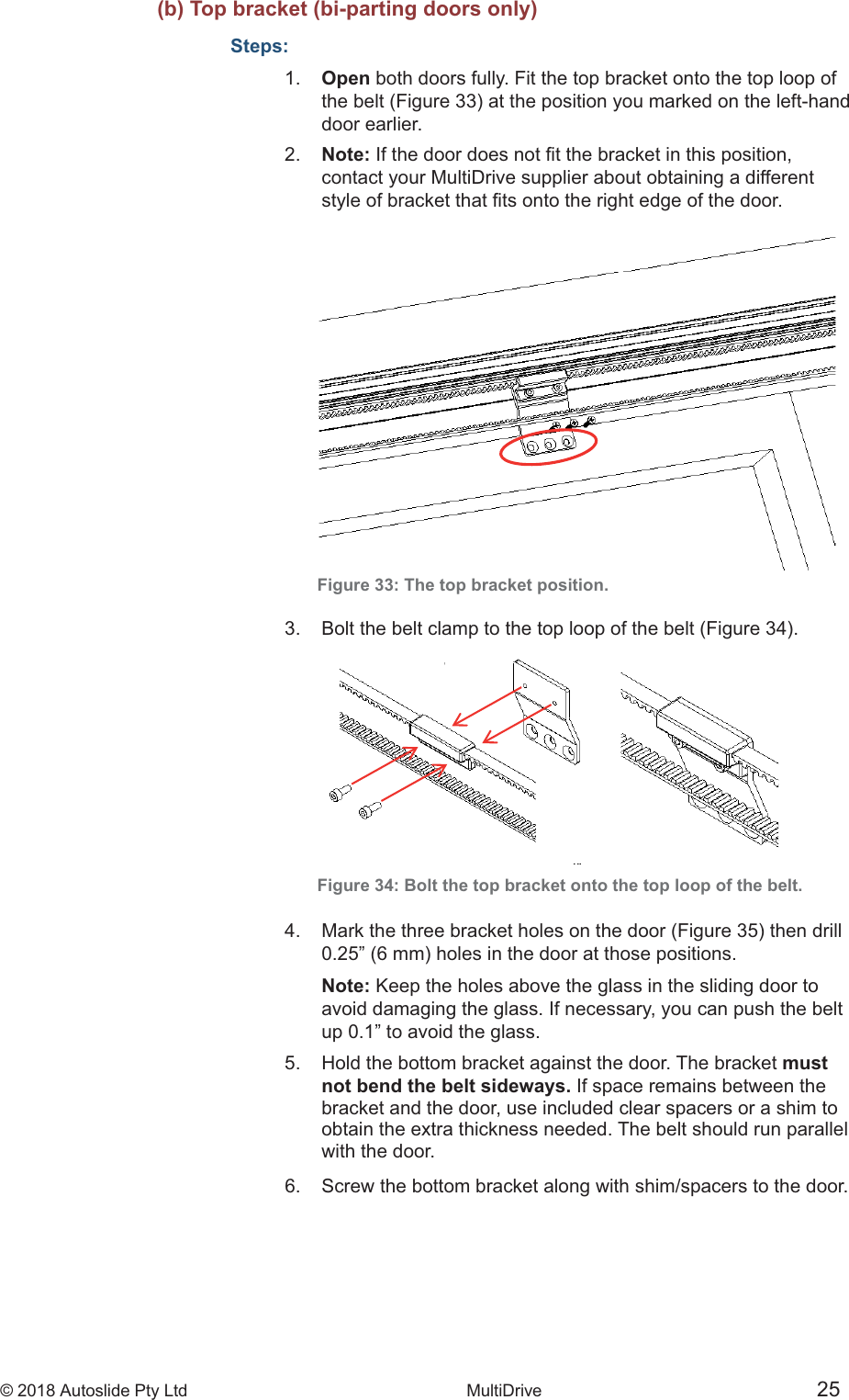 &copy; 2018 Autoslide Pty Ltd MultiDrive <1>&copy; 2018 Autoslide Pty Ltd MultiDrive 25   (b) Top bracket (bi-parting doors only)Steps:1.   Open both doors fully. Fit the top bracket onto the top loop of    door  earlier.2.   Note:    contact your MultiDrive supplier about obtaining a different Figure 33: The top bracket position. Figure 34: Bolt the top bracket onto the top loop of the belt.     Note: Keep the holes above the glass in the sliding door to   avoid damaging the glass. If necessary, you can push the belt   up 0.1&rdquo; to avoid the glass.5.   Hold the bottom bracket against the door. The bracket must   not bend the belt sideways. If space remains between the   bracket and the door, use included clear spacers or a shim to   obtain the extra thickness needed. The belt should run parallel   with the door.6.   Screw the bottom bracket along with shim/spacers to the door.