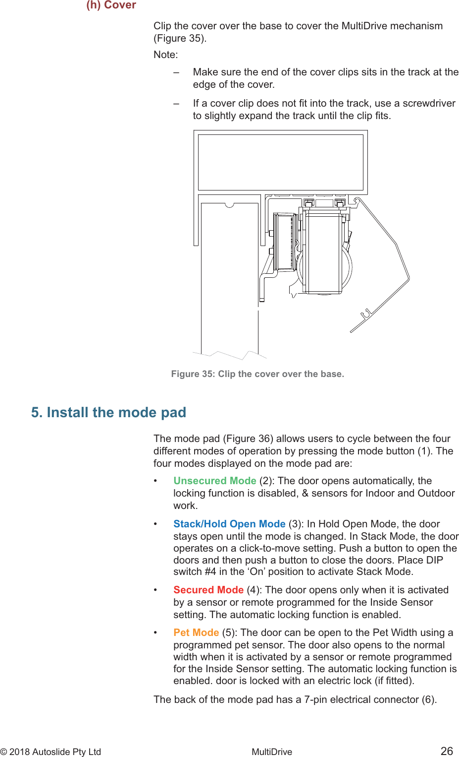 &copy; 2018 Autoslide Pty Ltd MultiDrive <1>&copy; 2018 Autoslide Pty Ltd MultiDrive 26(h) CoverClip the cover over the base to cover the MultiDrive mechanismNote:         edge of the cover.      Figure 35: Clip the cover over the base.5. Install the mode padfour modes displayed on the mode pad are:&bull;   Unsecured Mode    locking function is disabled, &amp; sensors for Indoor and Outdoor   work.&bull;   Stack/Hold Open Mode   stays open until the mode is changed. In Stack Mode, the door   operates on a click-to-move setting. Push a button to open the   doors and then push a button to close the doors. Place DIP   switch #4 in the &lsquo;On&rsquo; position to activate Stack Mode.&bull;   Secured Mode   by a sensor or remote programmed for the Inside Sensor   setting. The automatic locking function is enabled.&bull;   Pet Mode   programmed pet sensor. The door also opens to the normal   width when it is activated by a sensor or remote programmed   for the Inside Sensor setting. The automatic locking function is T