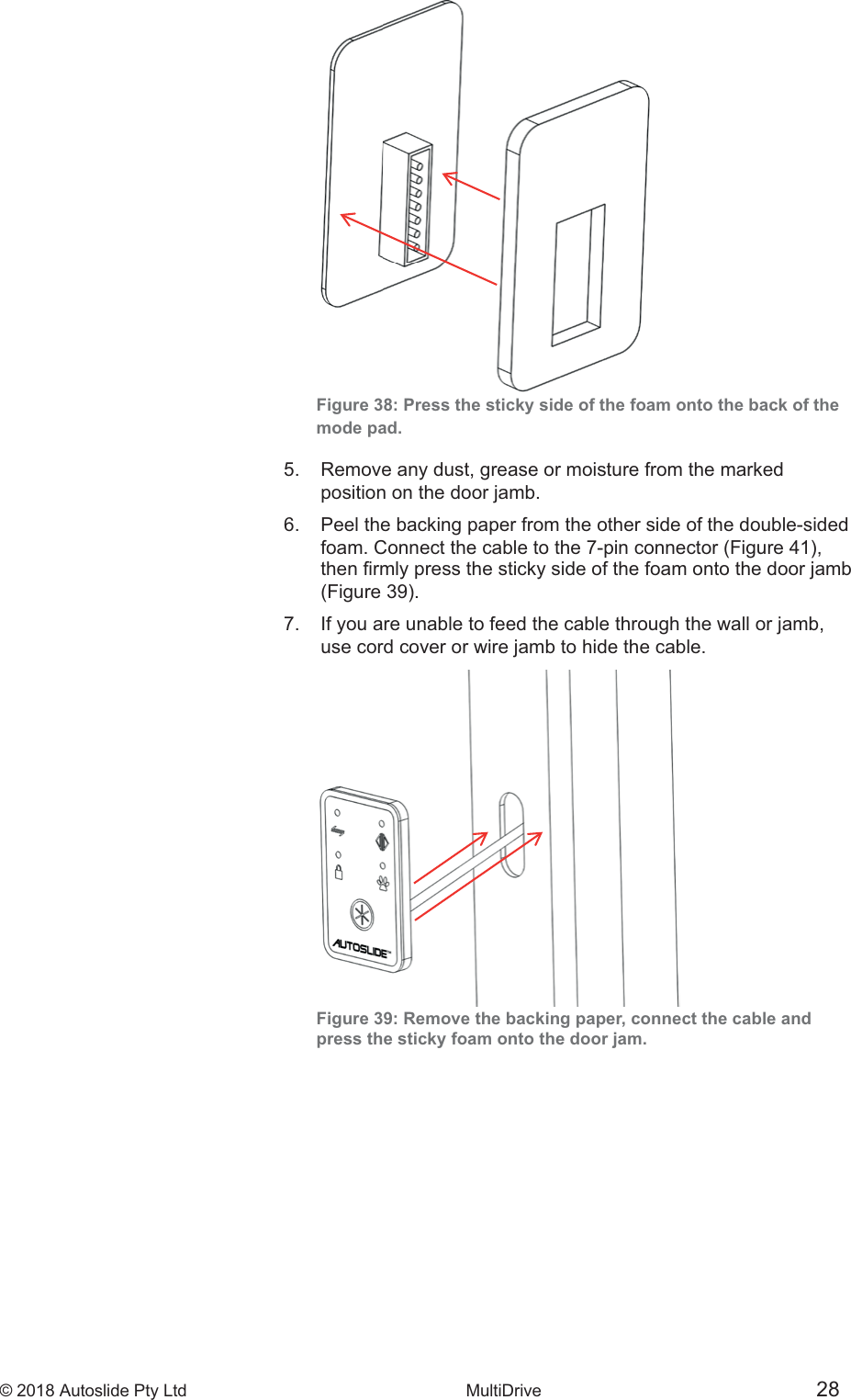 &copy; 2018 Autoslide Pty Ltd MultiDrive <1>&copy; 2018 Autoslide Pty Ltd MultiDrive 28Figure 38: Press the sticky side of the foam onto the back of themode pad.5.   Remove any dust, grease or moisture from the marked   position on the door jamb.6.   Peel the backing paper from the other side of the double-sided     7.   If you are unable to feed the cable through the wall or jamb,   use cord cover or wire jamb to hide the cable.Figure 39: Remove the backing paper, connect the cable andpress the sticky foam onto the door jam.