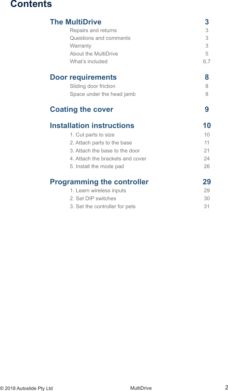 &copy; 2018 Autoslide Pty Ltd MultiDrive 2ContentsThe MultiDrive   3 Repairs and returns   3  Questions and comments   3 Warranty   3  About the MultiDrive   5  What&rsquo;s included   6,7 Door requirements   8 Sliding door friction   8  Space under the head jamb   8 Coating the cover   9Installation instructions  10 1. Cut parts to size   10  2. Attach parts to the base   11  3. Attach the base to the door   21  4. Attach the brackets and cover   24  5. Install the mode pad   26Programming the controller   29 1. Learn wireless inputs   29  2. Set DIP switches   30  3. Set the controller for pets   31