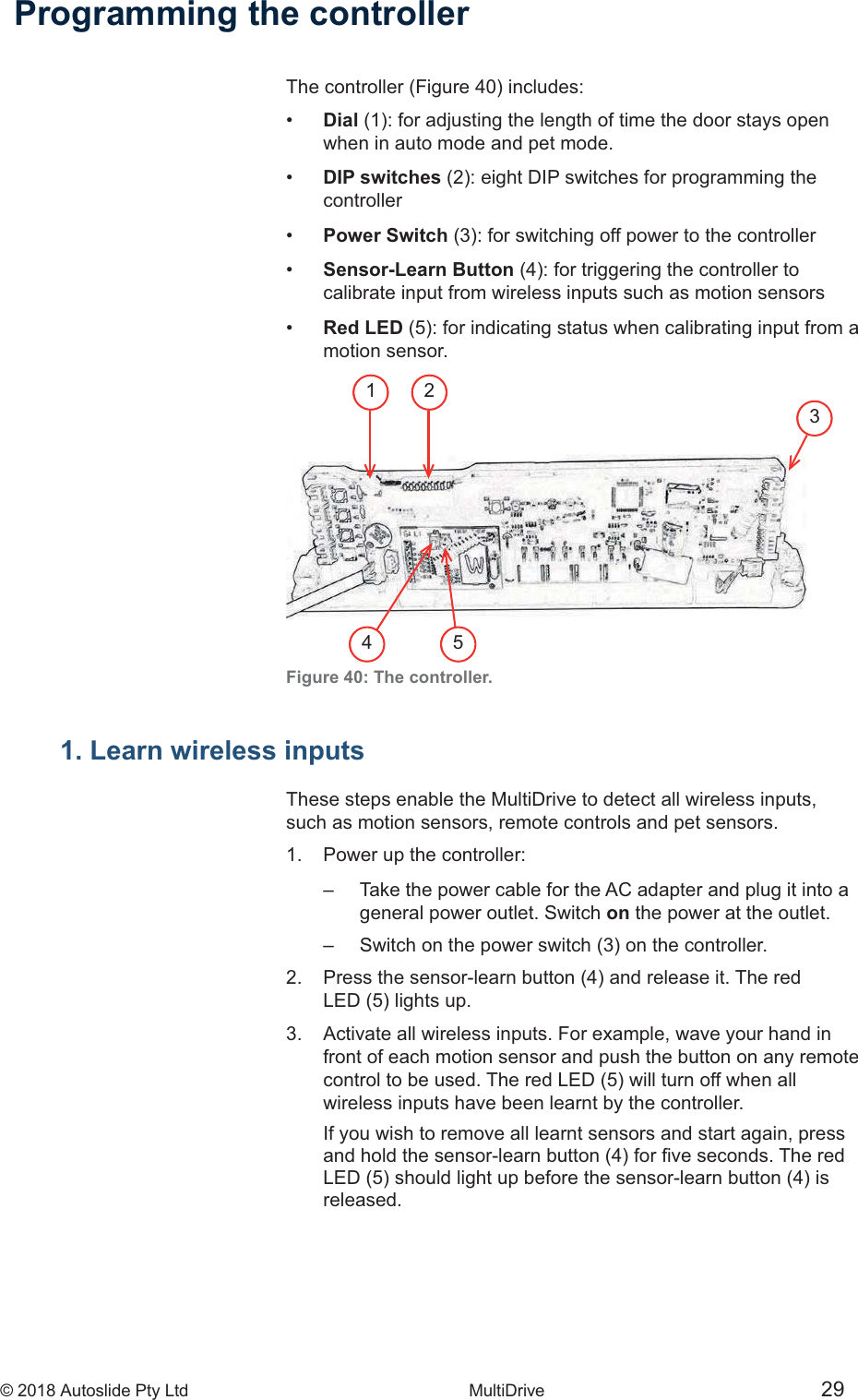 &copy; 2018 Autoslide Pty Ltd MultiDrive <1>&copy; 2018 Autoslide Pty Ltd MultiDrive 2935421Programming the controller&bull;   Dial    when in auto mode and pet mode.&bull;  DIP switches    controller&bull;  Power Switch&bull;  Sensor-Learn Button   calibrate input from wireless inputs such as motion sensors&bull;  Red LED   motion  sensor.Figure 40: The controller.  1. Learn wireless inputsThese steps enable the MultiDrive to detect all wireless inputs,such as motion sensors, remote controls and pet sensors.1.   Power up the controller:    Take the power cable for the AC adapter and plug it into a     general power outlet. Switch on the power at the outlet.    2  3.   Activate all wireless inputs. For example, wave your hand in   front of each motion sensor and push the button on any remote    wireless inputs have been learnt by the controller.   If you wish to remove all learnt sensors and start again, press     released.
