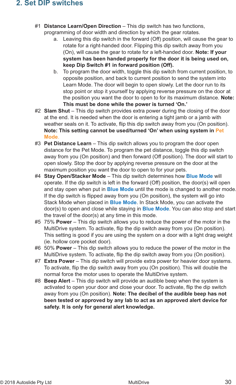 &copy; 2018 Autoslide Pty Ltd MultiDrive <1>&copy; 2018 Autoslide Pty Ltd MultiDrive 30 2. Set DIP switches#1  Distance Learn/Open Direction  programming of door width and direction by which the gear rotates.         rotate for a right-handed door. Flipping this dip switch away from you   Note: If your      system has been handed properly for the door it is being used on,      keep Dip Switch #1 in forward position (Off).    b.   To program the door width, toggle this dip switch from current position, to      opposite position, and back to current position to send the system into      Learn Mode. The door will begin to open slowly. Let the door run to its      stop point or stop it yourself by applying reverse pressure on the door at      the position you want the door to open to for its maximum distance. Note:      This must be done while the power is turned &lsquo;On.&rsquo;#2  Slam Shut   at the end. It is needed when the door is entering a tight jamb or a jamb with  Note: This setting cannot be used/turned &lsquo;On&rsquo; when using system in Pet Mode.#3  Pet Distance Learn  distance for the Pet Mode. To program the pet distance, toggle this dip switch   open slowly. Stop the door by applying reverse pressure on the door at the  maximum position you want the door to open to for your pets.#4  Stay Open/Stacker ModeBlue Mode will   and stay open when put in Blue Mode until the mode is changed to another mode.   Stack Mode when placed in Blue Mode. In Stack Mode, you can activate the Blue Mode #5 75% Power   This setting is good if you are using the system on a door with a light drag weight #6 50% Power  #7     normal force the motor uses to operate the MultiDrive system.#8  Beep Alert  Note: The decibel of the audible beep has not  been tested or approved by any lab to act as an approved alert device for  safety. It is only for general alert knowledge.