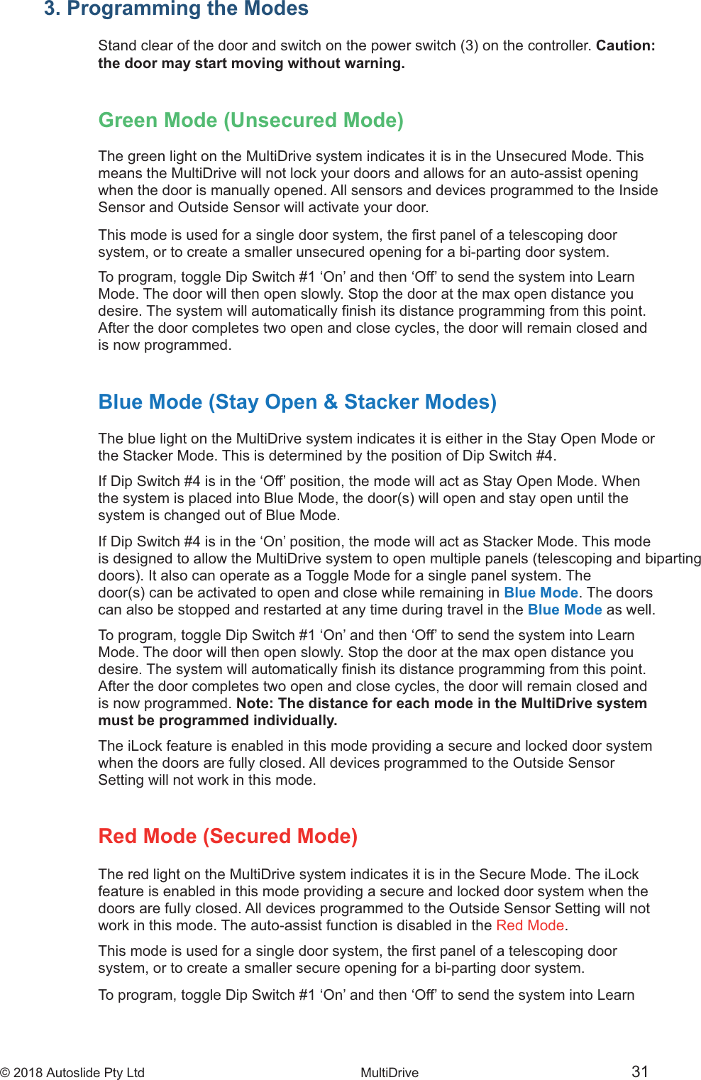 &copy; 2018 Autoslide Pty Ltd MultiDrive <1>&copy; 2018 Autoslide Pty Ltd MultiDrive 313. Programming the ModesCaution:the door may start moving without warning.Green Mode (Unsecured Mode)The green light on the MultiDrive system indicates it is in the Unsecured Mode. Thismeans the MultiDrive will not lock your doors and allows for an auto-assist openingwhen the door is manually opened. All sensors and devices programmed to the InsideSensor and Outside Sensor will activate your door.system, or to create a smaller unsecured opening for a bi-parting door system.To program, toggle Dip Switch #1 &lsquo;On&rsquo; and then &lsquo;Off&rsquo; to send the system into LearnMode. The door will then open slowly. Stop the door at the max open distance youAfter the door completes two open and close cycles, the door will remain closed andis now programmed.Blue Mode (Stay Open &amp; Stacker Modes)The blue light on the MultiDrive system indicates it is either in the Stay Open Mode orthe Stacker Mode. This is determined by the position of Dip Switch #4.If Dip Switch #4 is in the &lsquo;Off&rsquo; position, the mode will act as Stay Open Mode. Whensystem is changed out of Blue Mode.If Dip Switch #4 is in the &lsquo;On&rsquo; position, the mode will act as Stacker Mode. This modeis designed to allow the MultiDrive system to open multiple panels (telescoping and bipartingBlue Mode. The doorscan also be stopped and restarted at any time during travel in the Blue Mode as well.To program, toggle Dip Switch #1 &lsquo;On&rsquo; and then &lsquo;Off&rsquo; to send the system into LearnMode. The door will then open slowly. Stop the door at the max open distance youAfter the door completes two open and close cycles, the door will remain closed andis now programmed. Note: The distance for each mode in the MultiDrive systemmust be programmed individually.The iLock feature is enabled in this mode providing a secure and locked door systemwhen the doors are fully closed. All devices programmed to the Outside SensorSetting will not work in this mode.Red Mode (Secured Mode)The red light on the MultiDrive system indicates it is in the Secure Mode. The iLockfeature is enabled in this mode providing a secure and locked door system when thedoors are fully closed. All devices programmed to the Outside Sensor Setting will notwork in this mode. The auto-assist function is disabled in the Red Mode.system, or to create a smaller secure opening for a bi-parting door system.To program, toggle Dip Switch #1 &lsquo;On&rsquo; and then &lsquo;Off&rsquo; to send the system into Learn