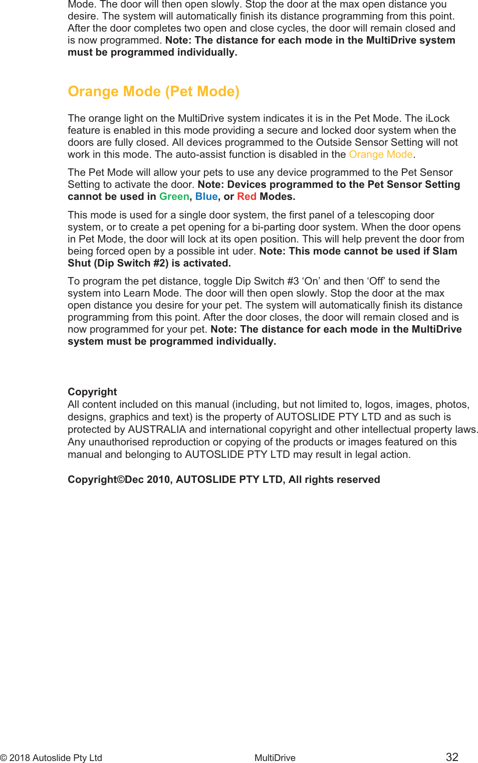 &copy; 2018 Autoslide Pty Ltd MultiDrive 32Mode. The door will then open slowly. Stop the door at the max open distance you desire. The system will automatically finish its distance programming from this point. After the door completes two open and close cycles, the door will remain closed and is now programmed. Note: The distance for each mode in the MultiDrive system must be programmed individually.Orange Mode (Pet Mode)The orange light on the MultiDrive system indicates it is in the Pet Mode. The iLock feature is enabled in this mode providing a secure and locked door system when the doors are fully closed. All devices programmed to the Outside Sensor Setting will not work in this mode. The auto-assist function is disabled in the Orange Mode.  The Pet Mode will allow your pets to use any device programmed to the Pet Sensor Setting to activate the door. Note: Devices programmed to the Pet Sensor Setting cannot be used in Green, Blue, or Red Modes. This mode is used for a single door system, the first panel of a telescoping door system, or to create a pet opening for a bi-parting door system. When the door opens in Pet Mode, the door will lock at its open position. This will help prevent the door from being forced open by a possible intCopyrightAll content included on this manual (including, but not limited to, logos, images, photos, designs, graphics and text) is the property of AUTOSLIDE PTY LTD and as such is protected by AUSTRALIA and international copyright and other intellectual property laws.Any unauthorised reproduction or copying of the products or images featured on this manual and belonging to AUTOSLIDE PTY LTD may result in legal action.Copyright&copy;Dec 2010, AUTOSLIDE PTY LTD, All rights reserveduder. Note: This mode cannot be used if Slam Shut (Dip Switch #2) is activated.To program the pet distance, toggle Dip Switch #3 &lsquo;On&rsquo; and then &lsquo;Off&rsquo; to send the system into Learn Mode. The door will then open slowly. Stop the door at the max open distance you desire for your pet. The system will automatically finish its distance programming from this point. After the door closes, the door will remain closed and is now programmed for your pet. Note: The distance for each mode in the MultiDrive system must be programmed individually.
