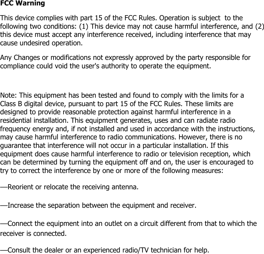 FCC Warning  This device complies with part 15 of the FCC Rules. Operation is subject  to the following two conditions: (1) This device may not cause harmful interference, and (2) this device must accept any interference received, including interference that may cause undesired operation.  Any Changes or modifications not expressly approved by the party responsible for compliance could void the user's authority to operate the equipment.   Note: This equipment has been tested and found to comply with the limits for a Class B digital device, pursuant to part 15 of the FCC Rules. These limits are designed to provide reasonable protection against harmful interference in a residential installation. This equipment generates, uses and can radiate radio frequency energy and, if not installed and used in accordance with the instructions, may cause harmful interference to radio communications. However, there is no guarantee that interference will not occur in a particular installation. If this equipment does cause harmful interference to radio or television reception, which can be determined by turning the equipment off and on, the user is encouraged to try to correct the interference by one or more of the following measures: &mdash;Reorient or relocate the receiving antenna. &mdash;Increase the separation between the equipment and receiver. &mdash;Connect the equipment into an outlet on a circuit different from that to which the receiver is connected. &mdash;Consult the dealer or an experienced radio/TV technician for help. 