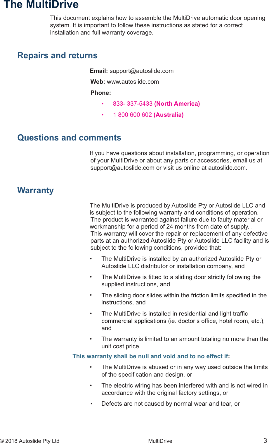 &copy; 2018 Autoslide Pty Ltd MultiDrive <1>&copy; 2018 Autoslide Pty Ltd MultiDrive 3The MultiDrive This document explains how to assemble the MultiDrive automatic door openingsystem. It is important to follow these instructions as stated for a correctinstallation and full warranty coverage.Repairs and returns              Email: support@autoslide.com Web: www.autoslide.com Phone:         833- 337-5433 (North America)            1 800 600 602 (Australia) Questions and commentsIf you have questions about installation, programming, or operation of your MultiDrive or about any parts or accessories, email us at support@autoslide.com or visit us online at autoslide.com.Warranty      The MultiDrive is produced by Autoslide Pty or Autoslide LLC andis subject to the following warranty and conditions of operation. The product is warranted against failure due to faulty material orworkmanship for a period of 24 months from date of supply. . This warranty will cover the repair or replacement of any defective parts at an authorized Autoslide Pty or Autoslide LLC facility and is subject to the following conditions, provided that:  The MultiDrive is installed by an authorized Autoslide Pty or   Autoslide LLC distributor or installation company, and     supplied instructions, and     instructions,  and       and   The warranty is limited to an amount totaling no more than the   unit cost price.This warranty shall be null and void and to no effect if:   The MultiDrive is abused or in any way used outside the limits     The electric wiring has been interfered with and is not wired in   accordance with the original factory settings, or   Defects are not caused by normal wear and tear, or
