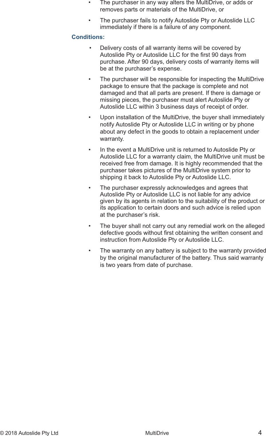 &copy; 2018 Autoslide Pty Ltd MultiDrive <1>&copy; 2018 Autoslide Pty Ltd MultiDrive 4&bull;   The purchaser in any way alters the MultiDrive, or adds or   removes parts or materials of the MultiDrive, or&bull;   The purchaser fails to notify Autoslide Pty or Autoslide LLC   immediately if there is a failure of any component.Conditions: &bull;   Delivery costs of all warranty items will be covered by    purchase. After 90 days, delivery costs of warranty items will   be at the purchaser&rsquo;s expense.&bull;   The purchaser will be responsible for inspecting the MultiDrive   package to ensure that the package is complete and not   damaged and that all parts are present. If there is damage or   missing pieces, the purchaser must alert Autoslide Pty or   Autoslide LLC within 3 business days of receipt of order.&bull;   Upon installation of the MultiDrive, the buyer shall immediately   notify Autoslide Pty or Autoslide LLC in writing or by phone   about any defect in the goods to obtain a replacement under   warranty.&bull;   In the event a MultiDrive unit is returned to Autoslide Pty or   Autoslide LLC for a warranty claim, the MultiDrive unit must be   received free from damage. It is highly recommended that the   purchaser takes pictures of the MultiDrive system prior to   shipping it back to Autoslide Pty or Autoslide LLC.&bull;   The purchaser expressly acknowledges and agrees that   Autoslide Pty or Autoslide LLC is not liable for any advice   given by its agents in relation to the suitability of the product or   its application to certain doors and such advice is relied upon   at the purchaser&rsquo;s risk.&bull;   The buyer shall not carry out any remedial work on the alleged    instruction from Autoslide Pty or Autoslide LLC.&bull;   The warranty on any battery is subject to the warranty provided   by the original manufacturer of the battery. Thus said warranty   is two years from date of purchase.