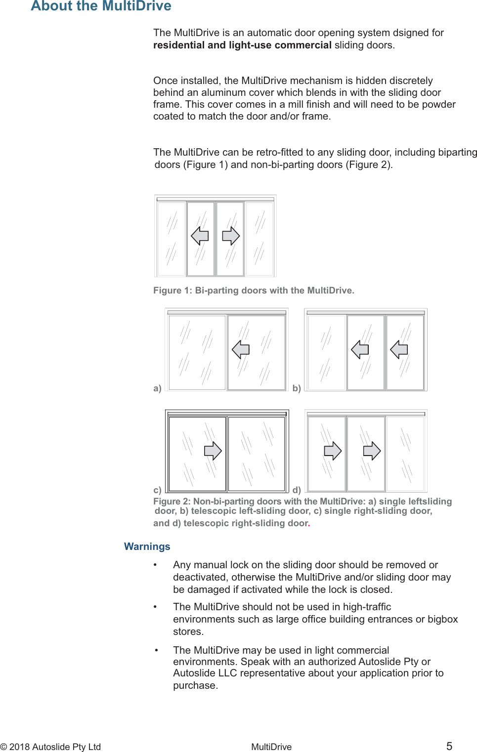 &copy; 2018 Autoslide Pty Ltd MultiDrive <1>&copy; 2018 Autoslide Pty Ltd MultiDrive 5c)  d) a)  b) About the MultiDrive      The MultiDrive is an automatic door opening system dsigned forresidential and light-use commercial sliding doors.      Once installed, the MultiDrive mechanism is hidden discretelybehind an aluminum cover which blends in with the sliding doorcoated to match the door and/or frame.Figure 1: Bi-parting doors with the MultiDrive.                                                                                                                      Figure 2: Non-bi-parting doors with the MultiDrive: a) single leftsliding door, b) telescopic left-sliding door, c) single right-sliding door, and d) telescopic right-sliding door.Warnings&bull;   Any manual lock on the sliding door should be removed or   deactivated, otherwise the MultiDrive and/or sliding door may   be damaged if activated while the lock is closed.&bull;     stores. &bull;   The MultiDrive may be used in light commercial   environments. Speak with an authorized Autoslide Pty or   Autoslide LLC representative about your application prior to   purchase.