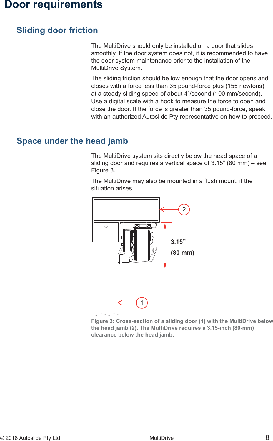 &copy; 2018 Autoslide Pty Ltd MultiDrive <1>&copy; 2018 Autoslide Pty Ltd MultiDrive 8123.15&rdquo;(80 mm) Door requirementsSliding door frictionThe MultiDrive should only be installed on a door that slidessmoothly. If the door system does not, it is recommended to havethe door system maintenance prior to the installation of theMultiDrive System.The sliding friction should be low enough that the door opens andUse a digital scale with a hook to measure the force to open andclose the door. If the force is greater than 35 pound-force, speakwith an authorized Autoslide Pty representative on how to proceed.Space under the head jambThe MultiDrive system sits directly below the head space of aFigure 3.situation arises.Figure 3: Cross-section of a sliding door (1) with the MultiDrive belowthe head jamb (2). The MultiDrive requires a 3.15-inch (80-mm)clearance below the head jamb.