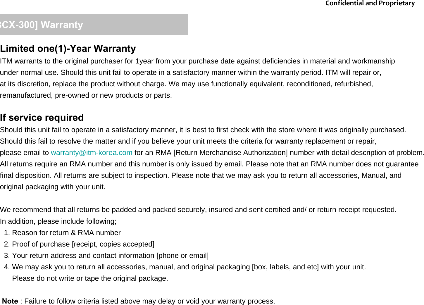 Limited one(1)-Year WarrantyITM warrants to the original purchaser for 1year from your purchase date against deficiencies in material and workmanship under normal use. Should this unit fail to operate in a satisfactory manner within the warranty period. ITM will repair or,at its discretion, replace the product without charge. We may use functionally equivalent, reconditioned, refurbished, remanufactured, pre-owned or new products or parts. If service requiredShould this unit fail to operate in a satisfactory manner, it is best to first check with the store where it was originally purchased. Should this fail to resolve the matter and if you believe your unit meets the criteria for warranty replacement or repair, please email to warranty@itm-korea.com for an RMA [Return Merchandise Authorization] number with detail description of problem. All returns require an RMA number and this number is only issued by email. Please note that an RMA number does not guaranteefinal disposition. All returns are subject to inspection. Please note that we may ask you to return all accessories, Manual, andoriginal packaging with your unit. We recommend that all returns be padded and packed securely, insured and sent certified and/ or return receipt requested. In addition, please include following;1. Reason for return &amp; RMA number2. Proof of purchase [receipt, copies accepted]3. Your return address and contact information [phone or email]  4. We may ask you to return all accessories, manual, and original packaging [box, labels, and etc] with your unit.Please do not write or tape the original package. Note : Failure to follow criteria listed above may delay or void your warranty process. [BCX-300] WarrantyConfidentialandProprietary