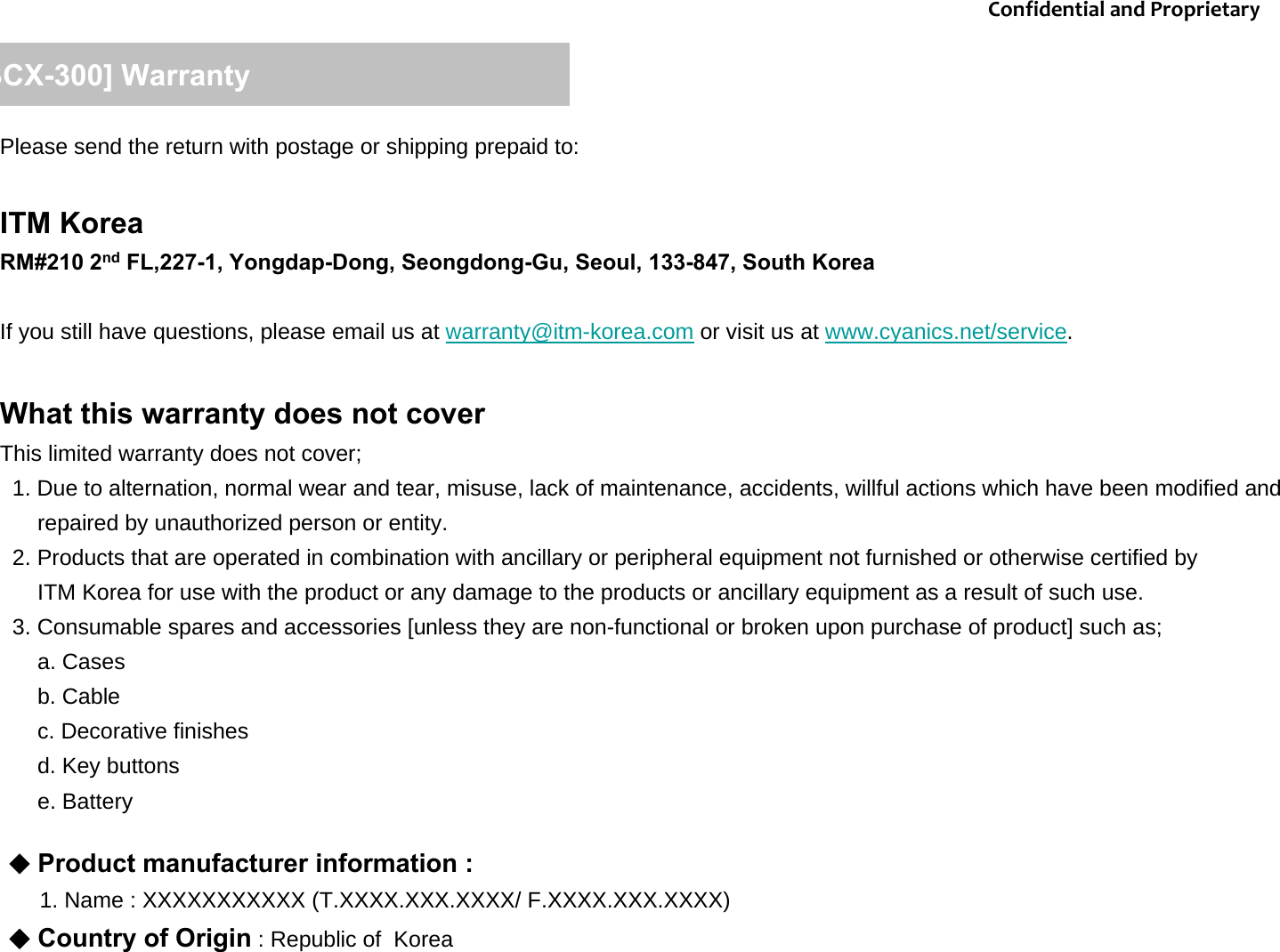Please send the return with postage or shipping prepaid to:ITM KoreaRM#210 2nd FL,227-1, Yongdap-Dong, Seongdong-Gu, Seoul, 133-847, South KoreaIf you still have questions, please email us at warranty@itm-korea.com or visit us at www.cyanics.net/service.   What this warranty does not coverThis limited warranty does not cover;1. Due to alternation, normal wear and tear, misuse, lack of maintenance, accidents, willful actions which have been modified and repaired by unauthorized person or entity. 2. Products that are operated in combination with ancillary or peripheral equipment not furnished or otherwise certified by ITM Korea for use with the product or any damage to the products or ancillary equipment as a result of such use. 3. Consumable spares and accessories [unless they are non-functional or broken upon purchase of product] such as;a. Casesb. Cablec. Decorative finishes d. Key buttonse. Battery[BCX-300] WarrantyConfidentialandProprietary◆Product manufacturer information : 1. Name : XXXXXXXXXXX (T.XXXX.XXX.XXXX/ F.XXXX.XXX.XXXX)◆Country of Origin : Republic of  Korea