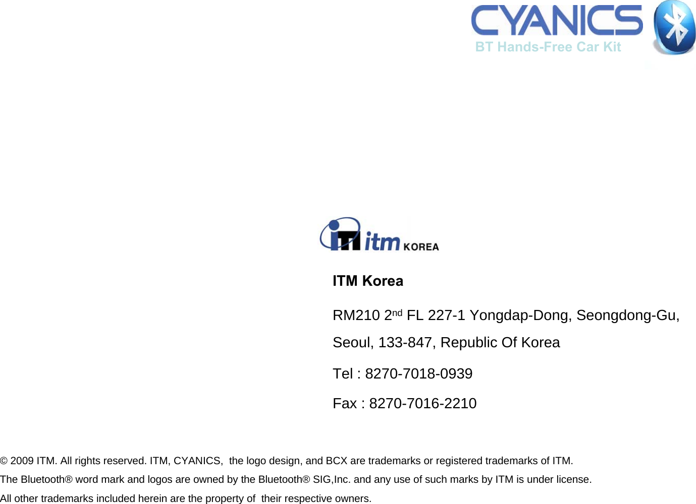 ITM KoreaRM210 2nd FL 227-1 Yongdap-Dong, Seongdong-Gu, Seoul, 133-847, Republic Of KoreaTel : 8270-7018-0939Fax : 8270-7016-2210&copy; 2009 ITM. All rights reserved. ITM, CYANICS,  the logo design, and BCX are trademarks or registered trademarks of ITM. The Bluetooth&reg; word mark and logos are owned by the Bluetooth&reg; SIG,Inc. and any use of such marks by ITM is under license. All other trademarks included herein are the property of  their respective owners.BT Hands-Free Car Kit 