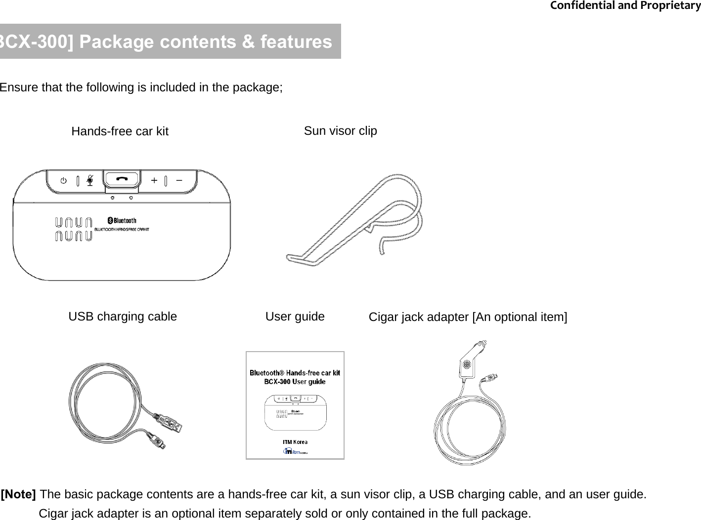 [BCX-300] Package contents &amp; featuresEnsure that the following is included in the package; Hands-free car kit Sun visor clipUSB charging cable User guide[Note] The basic package contents are a hands-free car kit, a sun visor clip, a USB charging cable, and an user guide. Cigar jack adapter is an optional item separately sold or only contained in the full package. Cigar jack adapter [An optional item]ConfidentialandProprietary