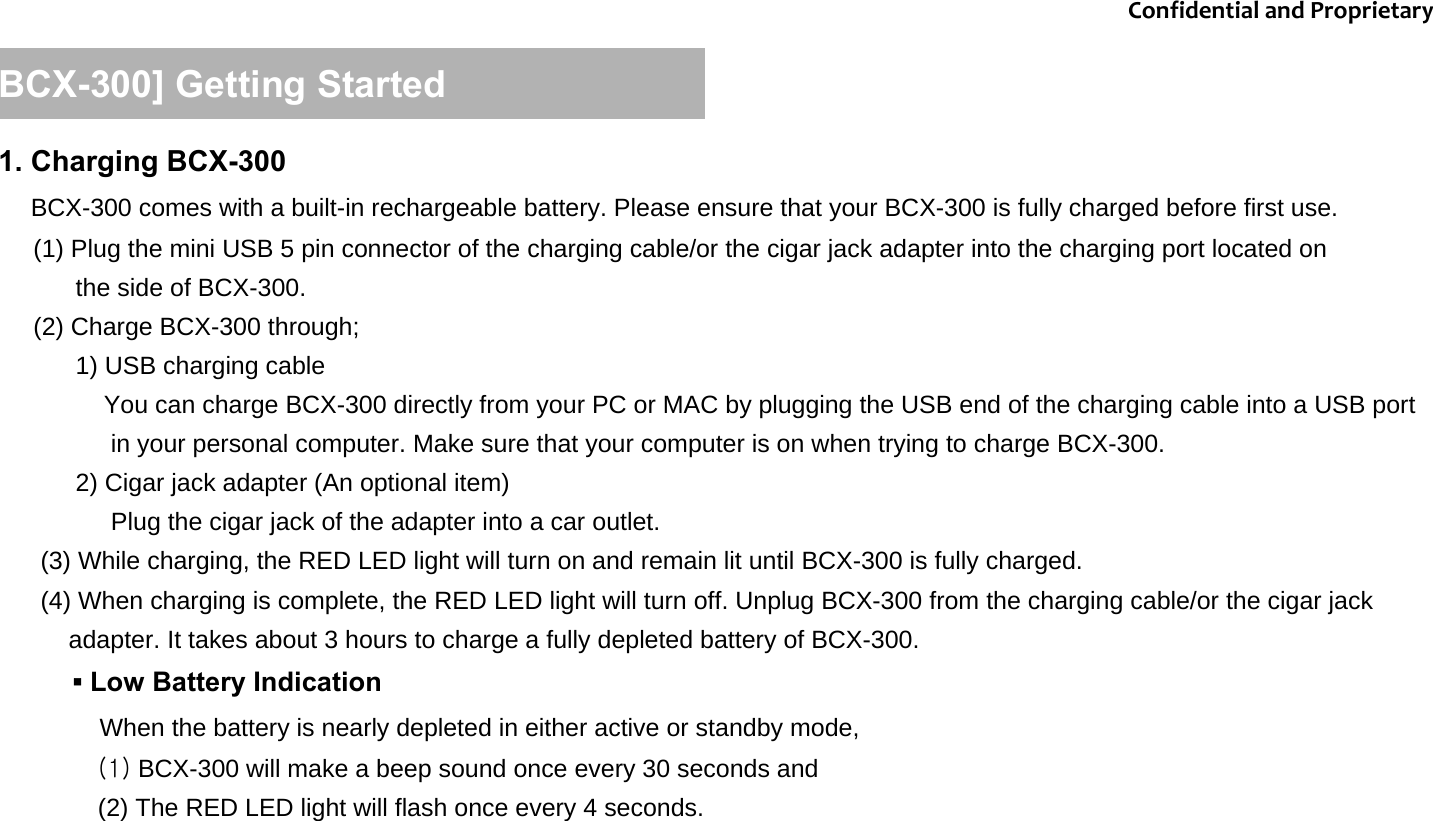 1. Charging BCX-300BCX-300 comes with a built-in rechargeable battery. Please ensure that your BCX-300 is fully charged before first use.(1) Plug the mini USB 5 pin connector of the charging cable/or the cigar jack adapter into the charging port located on the side of BCX-300.  (2) Charge BCX-300 through; 1) USB charging cableYou can charge BCX-300 directly from your PC or MAC by plugging the USB end of the charging cable into a USB port in your personal computer. Make sure that your computer is on when trying to charge BCX-300. 2) Cigar jack adapter (An optional item) Plug the cigar jack of the adapter into a car outlet.                   (3) While charging, the RED LED light will turn on and remain lit until BCX-300 is fully charged. (4) When charging is complete, the RED LED light will turn off. Unplug BCX-300 from the charging cable/or the cigar jack adapter. It takes about 3 hours to charge a fully depleted battery of BCX-300. [BCX-300] Getting Started ▪Low Battery Indication When the battery is nearly depleted in either active or standby mode, (1) BCX-300 will make a beep sound once every 30 seconds and (2) The RED LED light will flash once every 4 seconds. ConfidentialandProprietary