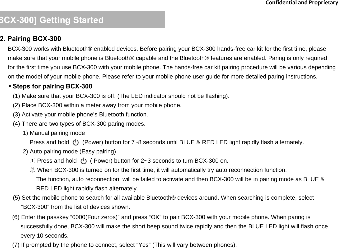 [BCX-300] Getting Started2. Pairing BCX-300BCX-300 works with Bluetooth&reg; enabled devices. Before pairing your BCX-300 hands-free car kit for the first time, please make sure that your mobile phone is Bluetooth&reg; capable and the Bluetooth&reg; features are enabled. Paring is only required for the first time you use BCX-300 with your mobile phone. The hands-free car kit pairing procedure will be various depending on the model of your mobile phone. Please refer to your mobile phone user guide for more detailed paring instructions. ▪Steps for pairing BCX-300(1) Make sure that your BCX-300 is off. (The LED indicator should not be flashing). (2) Place BCX-300 within a meter away from your mobile phone.  (3) Activate your mobile phone&rsquo;s Bluetooth function. (4) There are two types of BCX-300 paring modes. 1) Manual pairing mode Press and hold        (Power) button for 7~8 seconds until BLUE &amp; RED LED light rapidly flash alternately. 2) Auto pairing mode (Easy pairing) ①Press and hold        ( Power) button for 2~3 seconds to turn BCX-300 on. ②When BCX-300 is turned on for the first time, it will automatically try auto reconnection function. The function, auto reconnection, will be failed to activate and then BCX-300 will be in pairing mode as BLUE &amp; RED LED light rapidly flash alternately.(5) Set the mobile phone to search for all available Bluetooth&reg; devices around. When searching is complete, select &ldquo;BCX-300&rdquo; from the list of devices shown. ConfidentialandProprietary(6) Enter the passkey &ldquo;0000(Four zeros)&rdquo; and press &ldquo;OK&rdquo; to pair BCX-300 with your mobile phone. When paring is successfully done, BCX-300 will make the short beep sound twice rapidly and then the BLUE LED light will flash once every 10 seconds. (7) If prompted by the phone to connect, select &ldquo;Yes&rdquo; (This will vary between phones).            