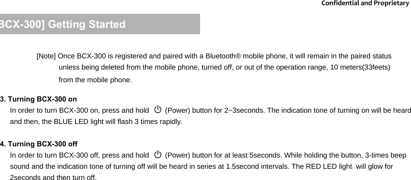 [BCX-300] Getting Started3. Turning BCX-300 onIn order to turn BCX-300 on, press and hold        (Power) button for 2~3seconds. The indication tone of turning on will be heard and then, the BLUE LED light will flash 3 times rapidly.  4. Turning BCX-300 off In order to turn BCX-300 off, press and hold        (Power) button for at least 5seconds. While holding the button, 3-times beep sound and the indication tone of turning off will be heard in series at 1.5second intervals. The RED LED light  will glow for 2seconds and then turn off.   ConfidentialandProprietary[Note] Once BCX-300 is registered and paired with a Bluetooth&reg; mobile phone, it will remain in the paired status unless being deleted from the mobile phone, turned off, or out of the operation range, 10 meters(33feets) from the mobile phone.
