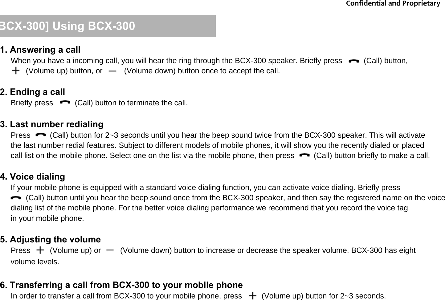 [BCX-300] Using BCX-3001. Answering a callWhen you have a incoming call, you will hear the ring through the BCX-300 speaker. Briefly press          (Call) button,        (Volume up) button, or          (Volume down) button once to accept the call.2. Ending a callBriefly press          (Call) button to terminate the call.3. Last number redialingPress         (Call) button for 2~3 seconds until you hear the beep sound twice from the BCX-300 speaker. This will activate the last number redial features. Subject to different models of mobile phones, it will show you the recently dialed or placed call list on the mobile phone. Select one on the list via the mobile phone, then press         (Call) button briefly to make a call.    4. Voice dialing If your mobile phone is equipped with a standard voice dialing function, you can activate voice dialing. Briefly press (Call) button until you hear the beep sound once from the BCX-300 speaker, and then say the registered name on the voice dialing list of the mobile phone. For the better voice dialing performance we recommend that you record the voice tag in your mobile phone. 5. Adjusting the volumePress         (Volume up) or         (Volume down) button to increase or decrease the speaker volume. BCX-300 has eight volume levels.6. Transferring a call from BCX-300 to your mobile phoneIn order to transfer a call from BCX-300 to your mobile phone, press         (Volume up) button for 2~3 seconds.ConfidentialandProprietary