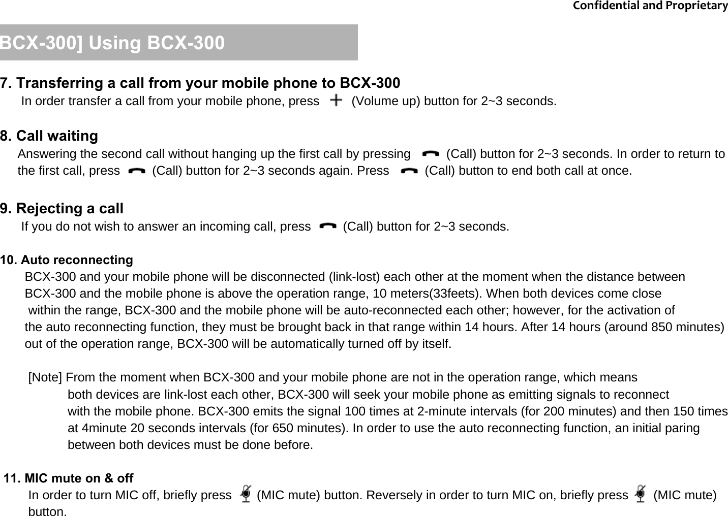 [BCX-300] Using BCX-3007. Transferring a call from your mobile phone to BCX-300In order transfer a call from your mobile phone, press     (Volume up) button for 2~3 seconds.8. Call waitingAnswering the second call without hanging up the first call by pressing          (Call) button for 2~3 seconds. In order to return to the first call, press         (Call) button for 2~3 seconds again. Press          (Call) button to end both call at once. 9. Rejecting a callIf you do not wish to answer an incoming call, press         (Call) button for 2~3 seconds.10. Auto reconnectingBCX-300 and your mobile phone will be disconnected (link-lost) each other at the moment when the distance between BCX-300 and the mobile phone is above the operation range, 10 meters(33feets). When both devices come close within the range, BCX-300 and the mobile phone will be auto-reconnected each other; however, for the activation of the auto reconnecting function, they must be brought back in that range within 14 hours. After 14 hours (around 850 minutes) out of the operation range, BCX-300 will be automatically turned off by itself. [Note] From the moment when BCX-300 and your mobile phone are not in the operation range, which means both devices are link-lost each other, BCX-300 will seek your mobile phone as emitting signals to reconnectwith the mobile phone. BCX-300 emits the signal 100 times at 2-minute intervals (for 200 minutes) and then 150 times at 4minute 20 seconds intervals (for 650 minutes). In order to use the auto reconnecting function, an initial paring between both devices must be done before.11. MIC mute on &amp; off In order to turn MIC off, briefly press       (MIC mute) button. Reversely in order to turn MIC on, briefly press       (MIC mute) button.   ConfidentialandProprietary