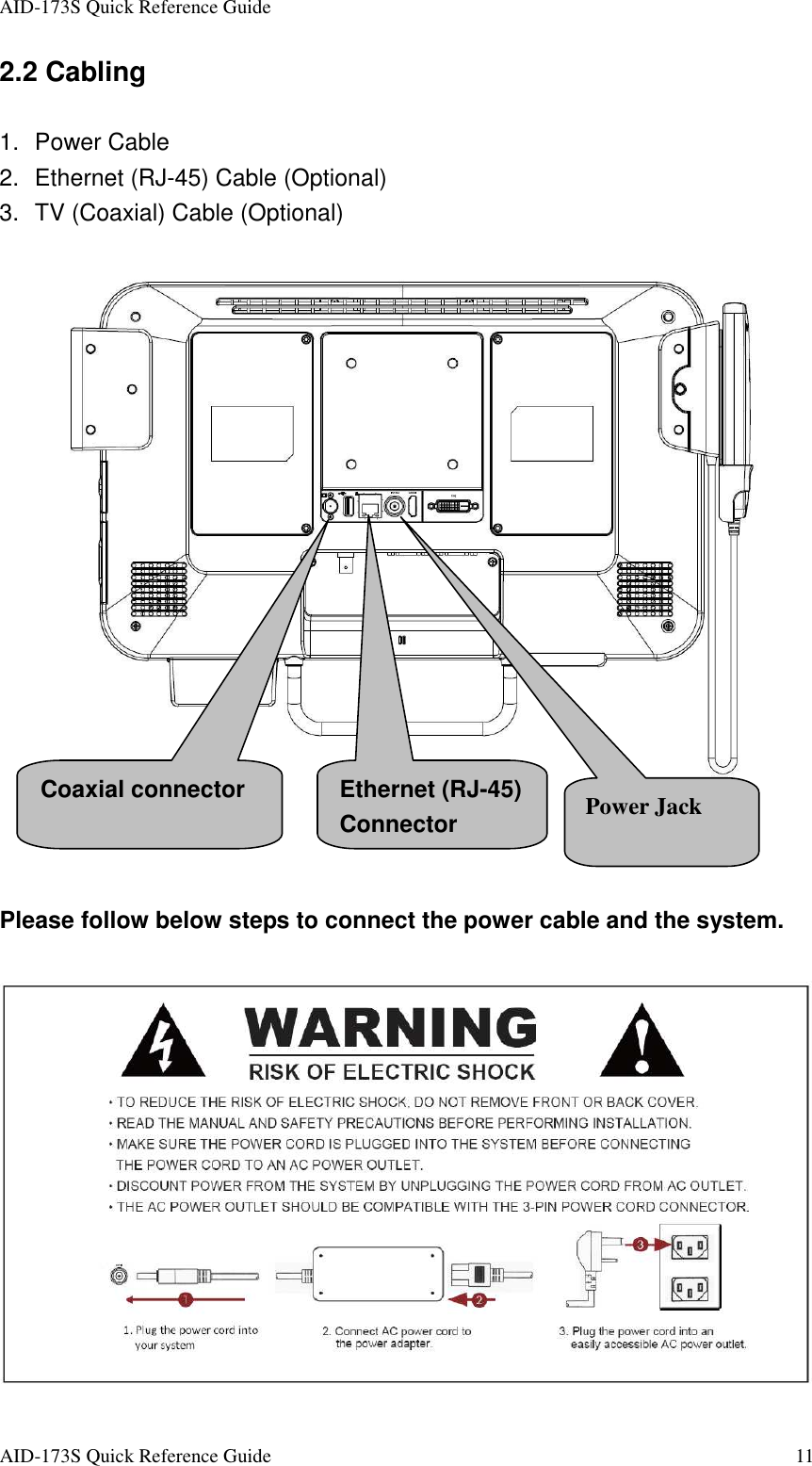 AID-173S Quick Reference Guide   AID-173S Quick Reference Guide  11 2.2 Cabling  1.  Power Cable 2.  Ethernet (RJ-45) Cable (Optional) 3.  TV (Coaxial) Cable (Optional)     Please follow below steps to connect the power cable and the system. Coaxial connector  Ethernet (RJ-45) Connector  Power Jack 