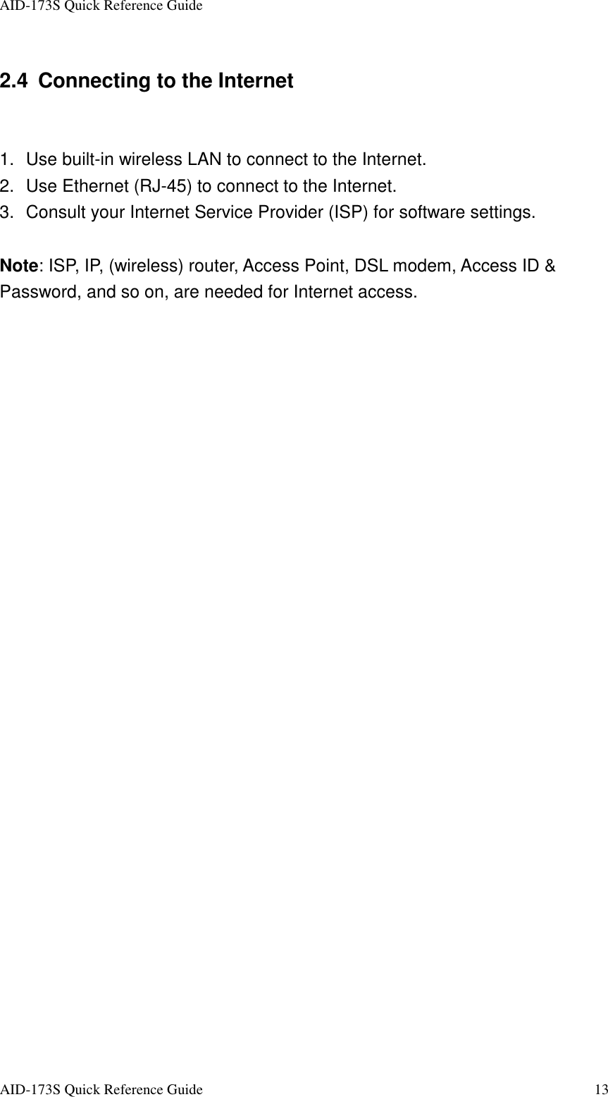 AID-173S Quick Reference Guide   AID-173S Quick Reference Guide  13 2.4 Connecting to the Internet  1.  Use built-in wireless LAN to connect to the Internet. 2.  Use Ethernet (RJ-45) to connect to the Internet. 3.  Consult your Internet Service Provider (ISP) for software settings.  Note: ISP, IP, (wireless) router, Access Point, DSL modem, Access ID &amp; Password, and so on, are needed for Internet access.   