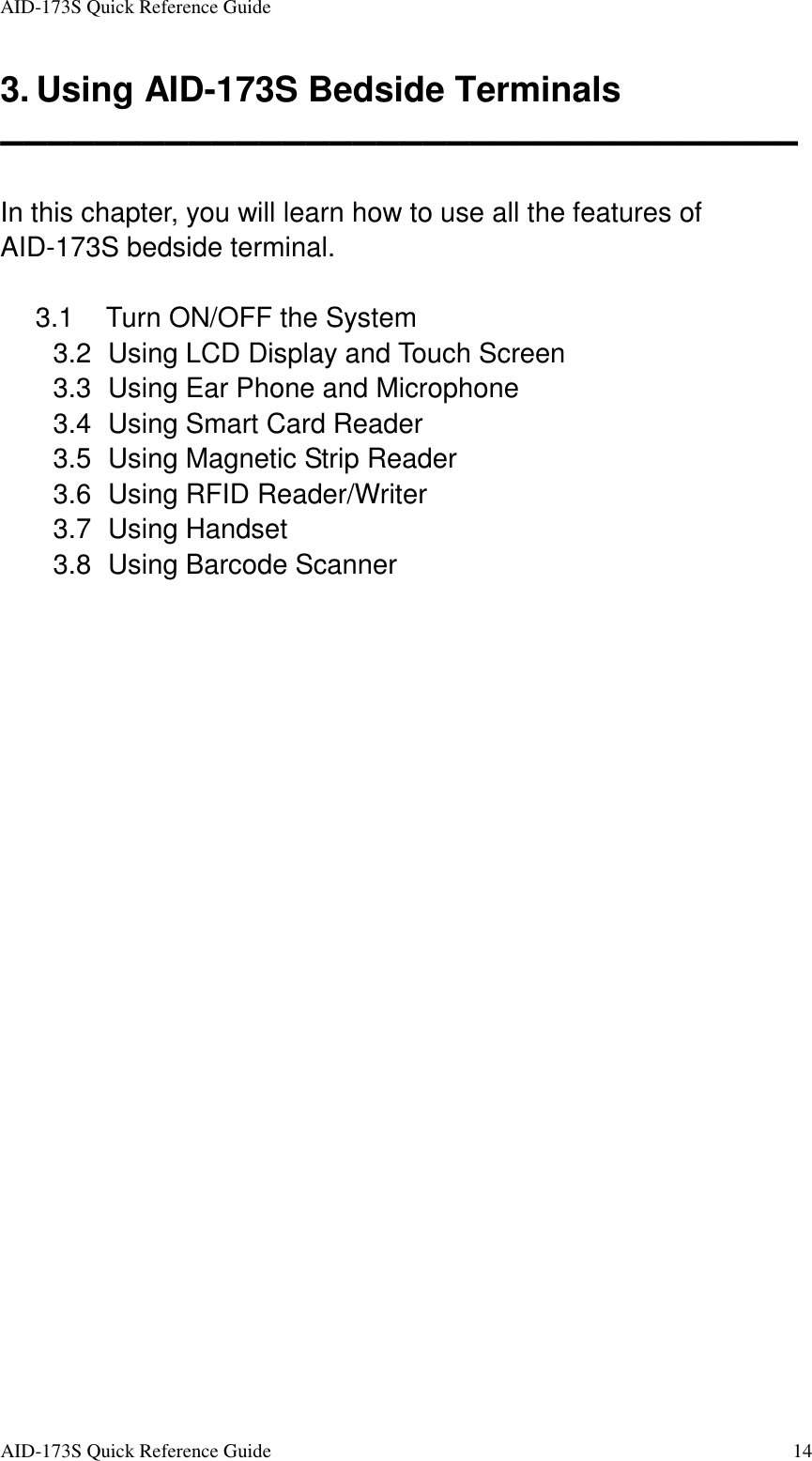 AID-173S Quick Reference Guide   AID-173S Quick Reference Guide  14 3. Using AID-173S Bedside Terminals ▬▬▬▬▬▬▬▬▬▬▬▬▬▬▬▬▬▬▬▬▬▬▬▬▬▬▬▬▬▬▬▬▬▬  In this chapter, you will learn how to use all the features of AID-173S bedside terminal.    3.1  Turn ON/OFF the System 3.2   Using LCD Display and Touch Screen 3.3   Using Ear Phone and Microphone 3.4   Using Smart Card Reader 3.5   Using Magnetic Strip Reader 3.6   Using RFID Reader/Writer 3.7   Using Handset 3.8   Using Barcode Scanner  